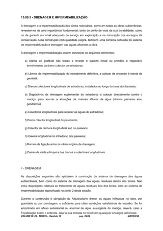 VOLUME IX: 09 - TÚNEIS - Capítulo 15 pag. 35/49 MARÇO/98
15.09.5 - DRENAGEM E IMPERMEABILIZAÇÃO
A drenagem e a impermeabilização dos túneis rodoviários, como em todas as obras subterrâneas,
revestem-se de uma importância fundamental, tanto do ponto de vista da sua durabilidade, como
no de garantir um nível adequado de serviço em exploração e na minoração dos encargos da
conservação. Uma construção com qualidade exigirá, também, uma correcta definição do sistema
de impermeabilização e drenagem das águas afluentes à obra.
A drenagem e impermeabilização podem incorporar os seguintes elementos:
a) Manta de geotêxtil não tecido a revestir o suporte inicial ou primário e respectivo
envolvimento do dreno colector do extradorso;
b) Lâmina de impermeabilização do revestimento definitivo, a colocar de encontro à manta de
geotêxtil;
c) Drenos colectores longitudinais do extradorso, instalados ao longo da base dos hasteais;
d) Dispositivos de drenagem suplementar do extradorso a colocar directamente contra o
maciço, para acorrer a situações de maiores afluxos de água (drenos planares e/ou
geodrenos).
e) Colectores longitudinais para receber as águas do extradorso;
f) Dreno colector longitudinal do pavimento;
g) Colector de ranhura longitudinal sob os passeios;
h) Caleira longitudinal no intradorso dos passeios;
i) Ramais de ligação entre os vários orgãos de drenagem;
j) Caixas de visita e limpeza dos drenos e colectores longitudinais.
1 - DRENAGEM
As disposições seguintes são aplicáveis à construção do sistema de drenagem das águas
subterrâneas, bem como do sistema de drenagem das águas residuais dentro dos túneis. Não
inclui disposições relativas ao tratamento de águas residuais fora dos túneis, nem ao sistema de
impermeabilização especificado no ponto 2 desta secção.
Durante a construção é obrigação do Adjudicatário drenar as águas infiltradas na obra, por
gravidade ou por bombagem, o suficiente para obter condições satisfatórias de trabalho. Se for
encontrado um afluxo substancial ou anormal de água exsurgente do maciço, deverá, caso a
Fiscalização assim o entenda, selar a sua entrada no túnel sem quaisquer encargos adicionais.
 