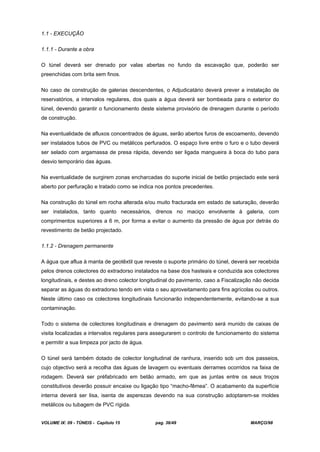 VOLUME IX: 09 - TÚNEIS - Capítulo 15 pag. 36/49 MARÇO/98
1.1 - EXECUÇÃO
1.1.1 - Durante a obra
O túnel deverá ser drenado por valas abertas no fundo da escavação que, poderão ser
preenchidas com brita sem finos.
No caso de construção de galerias descendentes, o Adjudicatário deverá prever a instalação de
reservatórios, a intervalos regulares, dos quais a água deverá ser bombeada para o exterior do
túnel, devendo garantir o funcionamento deste sistema provisório de drenagem durante o período
de construção.
Na eventualidade de afluxos concentrados de águas, serão abertos furos de escoamento, devendo
ser instalados tubos de PVC ou metálicos perfurados. O espaço livre entre o furo e o tubo deverá
ser selado com argamassa de presa rápida, devendo ser ligada mangueira à boca do tubo para
desvio temporário das águas.
Na eventualidade de surgirem zonas encharcadas do suporte inicial de betão projectado este será
aberto por perfuração e tratado como se indica nos pontos precedentes.
Na construção do túnel em rocha alterada e/ou muito fracturada em estado de saturação, deverão
ser instalados, tanto quanto necessários, drenos no maciço envolvente à galeria, com
comprimentos superiores a 6 m, por forma a evitar o aumento da pressão de água por detrás do
revestimento de betão projectado.
1.1.2 - Drenagem permanente
A água que aflua à manta de geotêxtil que reveste o suporte primário do túnel, deverá ser recebida
pelos drenos colectores do extradorso instalados na base dos hasteais e conduzida aos colectores
longitudinais, e destes ao dreno colector longitudinal do pavimento, caso a Fiscalização não decida
separar as águas do extradorso tendo em vista o seu aproveitamento para fins agrícolas ou outros.
Neste último caso os colectores longitudinais funcionarão independentemente, evitando-se a sua
contaminação.
Todo o sistema de colectores longitudinais e drenagem do pavimento será munido de caixas de
visita localizadas a intervalos regulares para assegurarem o controlo de funcionamento do sistema
e permitir a sua limpeza por jacto de água.
O túnel será também dotado de colector longitudinal de ranhura, inserido sob um dos passeios,
cujo objectivo será a recolha das águas de lavagem ou eventuais derrames ocorridos na faixa de
rodagem. Deverá ser préfabricado em betão armado, em que as juntas entre os seus troços
constitutivos deverão possuir encaixe ou ligação tipo “macho-fêmea”. O acabamento da superfície
interna deverá ser lisa, isenta de asperezas devendo na sua construção adoptarem-se moldes
metálicos ou tubagem de PVC rígida.
 