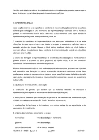 VOLUME IX: 09 - TÚNEIS - Capítulo 15 pag. 37/49 MARÇO/98
Também será dotado de caleiras técnicas longitudinais no intradorso dos passeios para receber as
águas de lavagem ou de infiltração através do revestimento definitivo.
2 - IMPERMEABILIZAÇÃO
Nesta secção descreve-se e especifica-se o sistema de impermeabilização dos túneis, a qual será
realizada pela instalação de uma membrana de impermeabilização colocada entre a manta do
geotêxtil e o revestimento final de betão. Não inclui outros elementos como sejam bandas de
impermeabilização de juntas, estanqueidade de juntas, etc.
O objectivo da membrana de impermeabilização nas estruturas subterrâneas é o de evitar
infiltrações de água para o interior dos túneis e proteger o revestimento definitivo contra a
agressão química das águas. Quando o túnel estiver localizado abaixo do nível freático e
ocorrerem afluxos importantes de água, o sistema de impermeabilização poderá ser extendido à
soleira em arco invertido.
O sistema de drenagem e impermeabilização é constituído pela associação da manta densa de
geotêxtil ajustada à superfície do betão projectado do suporte inicial, e por uma membrana
impermeável convenientemente encostada ao geotêxtil.
A função de impermeabilização da obra será assegurada pela membrana, enquanto que o geotêxtil
será necessário para drenagem do maciço e protecção mecânica da membrana, contra danos
resultantes de acções de punçoamento no contacto com a superfície irregular de betão projectado,
e para evitar o esmagamento no caso de movimentos diferenciais entre o suporte e o revestimento
final de betão.
O Adjudicatário deverá submeter á aprovação:
a) certificados de garantia que atestem que os materiais utilizados na drenagem e
impermeabilização cumprem os requisitos das respectivas especificações;
b) instruções do fabricante para instalação do geotêxtil e da membrana de impermeabilização,
incluindo os processos de preparação, fixação, soldadura e costura, etc.
c) qualificações do fabricante e do instalador, com provas dadas da sua experiência e dos
supervisores do revestimento;
d) amostras dos materiais a aplicar como se segue:
membranas: 1 m2 de cada tipo de membrana;
geotêxtil: 1 m2 de cada tipo;
costura de soldadura: 1m de costura soldada;
 