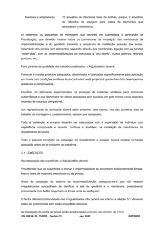 VOLUME IX: 09 - TÚNEIS - Capítulo 15 pag. 38/49 MARÇO/98
fixadores e adaptadores: 10 amostras de diferentes lotes de anilhas, pregos, 2 amostras
de rebordos de selagem para casos de elementos que
atravessem a membrana.
e) desenhos ou esquemas de montagem que deverão ser submetidos à aprovação da
Fiscalização, que deverão mostrar todos os pormenores de instalação das membranas de
impermeabilização e do geotêxtil, incluindo a sequência de instalação, posição das juntas,
tratamento dos pontos com elementos passando através das membranas, ligação com as bandas
“water-stop”, com as impermeabilizações de estruturas a “céu-aberto”, outras galerias, reforços
pontuais, etc.
Para garantia da qualidade dos trabalhos realizados, o Adjudicatário deverá:
Fornecer e instalar produtos adequados, desenhados e fabricados especificamente para aplicação
em túneis com condições similares às encontradas neste projecto e que tenham tido desempenhos
aceitáveis e comprovados.
Escolher um fabricante experimentado na produção de materiais similares para estruturas
subterrâneas e que demonstre ter obtido aplicações com sucesso em pelo menos cinco projectos
recentes de natureza comparável.
Um representante do fabricante deverá estar presente, pelo menos, nos dez primeiros dias de
trabalho de montagem e, posteriormente, sempre que necessário.
Toda a instalação e ensaios deverão ser executados sob a supervisão de indivíduo com
experiência comprovada e recente, contínua e aceitável, na instalação de membranas de
revestimento de túneis.
Todo o pessoal envolvido na instalação do revestimento e ensaios deverá receber formação
adequada antes de se iniciarem os trabalhos.
2.1 - EXECUÇÃO
Na preparação das superficies, o Adjudicatário deverá:
Providenciar que as superficies a drenar e impermeabilizar se encontrem suficientemente limpas,
lisas e livres de materiais prejudiciais ou de pontas.
Antes da instalação do sistema de impermeabilização, assegurar-se-á que não existem
irregularidades susceptíveis de danificar a tela de geotêxtil e a membrana, preenchendo
previamente com betão projectado os locais onde se verifiquem.
O factor diâmetro/profundidade das irregularidades não poderá ser inferior à relação 5/1, devendo
estas ser preenchidas com betão projectado adicional.
As transições de perfis de túneis serão arredondadas com um raio mínimo de 0,5 m.
 