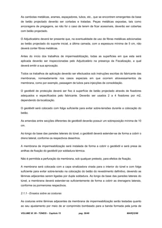 VOLUME IX: 09 - TÚNEIS - Capítulo 15 pag. 39/49 MARÇO/98
As cambotas metálicas, arames, espaçadores, tubos, etc., que se encontrem emergentes da base
de betão projectado deverão ser cortadas e tratadas. Peças metálicas expostas, tais como
ancoragens de pregagens, se não for o caso de terem de ficar acessíveis, deverão ser cobertas
com betão projectado.
O Adjudicatário deverá ter presente que, na eventualidade de uso de fibras metálicas adicionadas
ao betão projectado do suporte inicial, a última camada, com a espessura mínima de 5 cm, não
deverá conter fibras metálicas.
Antes do início dos trabalhos de impermeabilização, todas as superficies em que esta será
aplicada deverão ser inspeccionadas pelo Adjudicatário na presença da Fiscalização, a qual
deverá emitir a sua aprovação.
Todos os trabalhos de aplicação deverão ser efectuados sob instruções escritas do fabricante das
membranas, nomeadamente nos casos especiais em que ocorrem atravessamentos da
membrana, como por exemplo, passagem de tubos para injecções de consolidação.
O geotêxtil de protecção deverá ser fixo à superfície de betão projectado através de fixadores
adequados e especificados pelo fabricante. Deverão ser usados 2 a 4 fixadores por m2,
dependendo da localização.
O geotêxtil será colocado com folga suficiente para evitar sobre-tensões durante a colocação do
betão.
As emendas entre secções diferentes de geotêxtil deverão possuir um sobreposição mínima de 10
cm.
Ao longo da base das paredes laterais do túnel, o geotêxtil deverá estender-se de forma a cobrir o
dreno lateral, conforme os respectivos desenhos.
A membrana de impermeabilização será instalada de forma a cobrir o geotêxtil e será presa às
anilhas de fixação do geotêxtil por soldadura térmica.
Não é permitida a perfuração da membrana, sob qualquer pretexto, para efeitos de fixação.
A membrana será colocada com a capa sinalizadora virada para o interior do túnel e com folga
suficiente para evitar sobre-tensão na colocação do betão do revestimento definitivo, devendo as
lâminas adjacentes serem ligadas por dupla soldadura. Ao longo da base das paredes laterais do
túnel, a membrana deverá estender-se suficientemente de forma a cobrir as drenagens laterais,
conforme os pormenores respectivos.
2.1.1 - Ensaios sobre as costuras
As costuras entre lâminas adjacentes da membrana de impermeabilização serão testadas quanto
ao seu ajustamento por meio de ar comprimido bombeado para a banda formada pela junta de
 