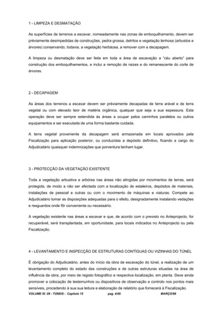 VOLUME IX: 09 - TÚNEIS - Capítulo 15 pag. 4/49 MARÇO/98
1 - LIMPEZA E DESMATAÇÃO
As superfícies de terrenos a escavar, nomeadamente nas zonas de emboquilhamento, devem ser
préviamente desimpedidas de construções, pedra grossa, detritos e vegetação lenhosa (arbustos e
árvores) conservando, todavia, a vegetação herbácea, a remover com a decapagem.
A limpeza ou desmatação deve ser feita em toda a área de escavação a “céu aberto” para
construção dos emboquilhamentos, e inclui a remoção de raizes e do remanescente do corte de
árvores.
2 - DECAPAGEM
As áreas dos terrenos a escavar devem ser préviamente decapadas de terra arável e de terra
vegetal ou com elevado teor de matéria orgânica, qualquer que seja a sua espessura. Esta
operação deve ser sempre estendida às áreas a ocupar pelos caminhos paralelos ou outros
equipamentos e ser executada de uma forma bastante cuidada.
A terra vegetal proveniente da decapagem será armazenada em locais aprovados pela
Fiscalização para aplicação posterior, ou conduzidas a depósito definitivo, ficando a cargo do
Adjudicatário quaisquer indemnizações que porventura tenham lugar.
3 - PROTECÇÃO DA VEGETAÇÃO EXISTENTE
Toda a vegetação arbustiva e arbórea nas áreas não atingidas por movimentos de terras, será
protegida, de modo a não ser afectada com a localização de estaleiros, depósitos de materiais,
instalações de pessoal e outras ou com o movimento de máquinas e viaturas. Compete ao
Adjudicatário tomar as disposições adequadas para o efeito, designadamente instalando vedações
e resguardos onde fôr conveniente ou necessário.
A vegetação existente nas áreas a escavar e que, de acordo com o previsto no Anteprojecto, for
recuperável, será transplantada, em oportunidade, para locais indicados no Anteprojecto ou pela
Fiscalização.
4 - LEVANTAMENTO E INSPECÇÃO DE ESTRUTURAS CONTÍGUAS OU VIZINHAS DO TÚNEL
É obrigação do Adjudicatário, antes do início da obra de escavação do túnel, a realização de um
levantamento completo do estado das construções e de outras estruturas situadas na área de
influência da obra, por meio de registo fotográfico e respectiva localização, em planta. Deve ainda
promover a colocação de testemunhos ou dispositivos de observação e controlo nos pontos mais
sensíveis, procedendo à sua sua leitura e elaboração de relatório que fornecerá à Fiscalização.
 