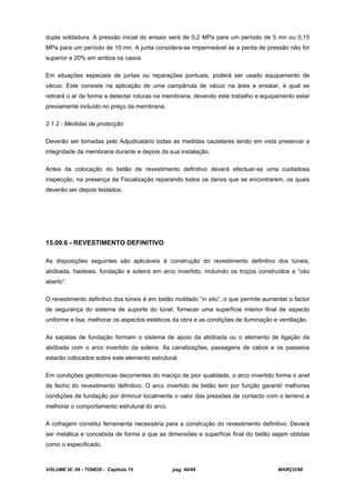 VOLUME IX: 09 - TÚNEIS - Capítulo 15 pag. 40/49 MARÇO/98
dupla soldadura. A pressão inicial do ensaio será de 0,2 MPa para um período de 5 mn ou 0,15
MPa para um período de 10 mn. A junta considera-se impermeável se a perda de pressão não for
superior a 20% em ambos os casos.
Em situações especiais de juntas ou reparações pontuais, poderá ser usado equipamento de
vácuo. Este consiste na aplicação de uma campânula de vácuo na área a ensaiar, à qual se
retirará o ar de forma a detectar roturas na membrana, devendo este trabalho e equipamento estar
previamente incluído no preço da membrana.
2.1.2 - Medidas de protecção
Deverão ser tomadas pelo Adjudicatário todas as medidas cautelares tendo em vista preservar a
integridade da membrana durante e depois da sua instalação.
Antes da colocação do betão de revestimento definitivo deverá efectuar-se uma cuidadosa
inspecção, na presença da Fiscalização reparando todos os danos que se encontrarem, os quais
deverão ser depois testados.
15.09.6 - REVESTIMENTO DEFINITIVO
As disposições seguintes são aplicáveis à construção do revestimento definitivo dos túneis,
abóbada, hasteais, fundação e soleira em arco invertido, incluindo os troços construídos a “céu
aberto”.
O revestimento definitivo dos túneis é em betão moldado “in situ”, o que permite aumentar o factor
de segurança do sistema de suporte do túnel, fornecer uma superfície interior final de aspecto
uniforme e lisa, melhorar os aspectos estéticos da obra e as condições de iluminação e ventilação.
As sapatas de fundação formam o sistema de apoio da abóbada ou o elemento de ligação da
abóbada com o arco invertido da soleira. As canalizações, passagens de cabos e os passeios
estarão colocados sobre este elemento estrutural.
Em condições geotécnicas decorrentes do maciço de pior qualidade, o arco invertido forma o anel
de fecho do revestimento definitivo. O arco invertido de betão tem por função garantir melhores
condições de fundação por diminuir localmente o valor das pressões de contacto com o terreno e
melhorar o comportamento estrutural do arco.
A cofragem constitui ferramenta necessária para a construção do revestimento definitivo. Deverá
ser metálica e concebida de forma a que as dimensões e superfície final do betão sejam obtidas
como o especificado.
 