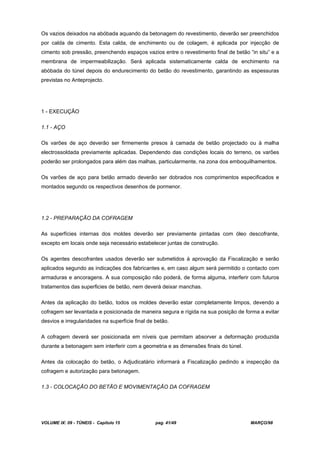 VOLUME IX: 09 - TÚNEIS - Capítulo 15 pag. 41/49 MARÇO/98
Os vazios deixados na abóbada aquando da betonagem do revestimento, deverão ser preenchidos
por calda de cimento. Esta calda, de enchimento ou de colagem, é aplicada por injecção de
cimento sob pressão, preenchendo espaços vazios entre o revestimento final de betão “in situ” e a
membrana de impermeabilização. Será aplicada sistematicamente calda de enchimento na
abóbada do túnel depois do endurecimento do betão do revestimento, garantindo as espessuras
previstas no Anteprojecto.
1 - EXECUÇÃO
1.1 - AÇO
Os varões de aço deverão ser firmemente presos à camada de betão projectado ou à malha
electrossoldada previamente aplicadas. Dependendo das condições locais do terreno, os varões
poderão ser prolongados para além das malhas, particularmente, na zona dos emboquilhamentos.
Os varões de aço para betão armado deverão ser dobrados nos comprimentos especificados e
montados segundo os respectivos desenhos de pormenor.
1.2 - PREPARAÇÃO DA COFRAGEM
As superfícies internas dos moldes deverão ser previamente pintadas com óleo descofrante,
excepto em locais onde seja necessário estabelecer juntas de construção.
Os agentes descofrantes usados deverão ser submetidos à aprovação da Fiscalização e serão
aplicados segundo as indicações dos fabricantes e, em caso algum será permitido o contacto com
armaduras e ancoragens. A sua composição não poderá, de forma alguma, interferir com futuros
tratamentos das superficies de betão, nem deverá deixar manchas.
Antes da aplicação do betão, todos os moldes deverão estar completamente limpos, devendo a
cofragem ser levantada e posicionada de maneira segura e rígida na sua posição de forma a evitar
desvios e irregularidades na superfície final de betão.
A cofragem deverá ser posicionada em níveis que permitam absorver a deformação produzida
durante a betonagem sem interferir com a geometria e as dimensões finais do túnel.
Antes da colocação do betão, o Adjudicatário informará a Fiscalização pedindo a inspecção da
cofragem e autorização para betonagem.
1.3 - COLOCAÇÃO DO BETÃO E MOVIMENTAÇÃO DA COFRAGEM
 