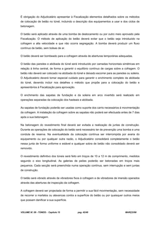 VOLUME IX: 09 - TÚNEIS - Capítulo 15 pag. 42/49 MARÇO/98
É obrigação do Adjudicatário apresentar à Fiscalização elementos detalhados sobre os métodos
de colocação de betão no túnel, incluindo a descrição dos equipamentos a usar e dos ciclos de
betonagem.
O betão será aplicado através de uma bomba de deslocamento ou por outro meio aprovado pela
Fiscalização. O método de aplicação do betão deverá evitar que o betão seja introduzido na
cofragem a alta velocidade e que não ocorra segregação. A bomba deverá produzir um fluxo
contínuo de betão, sem bolsas de ar.
O betão deverá ser bombeado para a cofragem através de aberturas temporárias adequadas.
O betão das paredes e abóbada do túnel será introduzido por camadas horizontais simétricas em
relação à linha central, de forma a garantir o equilíbrio contínuo de cargas sobre a cofragem. O
betão não deverá ser colocado na abóbada do túnel e deixado escorrer para as paredes ou soleira.
O Adjudicatário deverá tomar especial cuidado para garantir o enchimento completo da abóbada
do túnel, devendo incluir nos detalhes o método que propõe para a colocação do betão e
apresentá-los à Fiscalização para aprovação.
O enchimento das sapatas de fundação e da soleira em arco invertido será realizado em
operações separadas da colocação dos hasteais e abóbada.
As sapatas de fundação poderão ser usadas como suporte dos carris necessários à movimentação
da cofragem. A instalação da cofragem sobre as sapatas não poderá ser efectuada antes de 7 dias
após a sua betonagem.
Na betonagem do revestimento final deverá ser evitada a realização de juntas de construção.
Durante as operações de colocação do betão será necessário ter de prevenção uma bomba e uma
conduta de reserva. Na eventualidade da colocação contínua ser interrompida por avaria do
equipamento ou por qualquer outra razão, o Adjudicatário consolidará completamente o betão
nessa junta de forma uniforme e estável e qualquer sobra de betão não consolidado deverá ser
removido.
O revestimento definitivo dos túneis será feito em troços de 10 a 12 m de comprimento, medidos
segundo o eixo longitudinal. As galerias de peões poderão ser betonadas em troços mais
pequenos. Cada secção será preenchida numa operação contínua, sem interrupção e sem juntas
de construção.
O betão será vibrado através de vibradores fixos à cofragem e de vibradores de imersão operados
através das aberturas de inspecção da cofragem.
A cofragem deverá ser projectada de forma a permitir a sua fácil movimentação, sem necessidade
de recorrer a martelos ou alavancas contra a superfície do betão ou por quaisquer outros meios
que possam danificar a sua superfície.
 