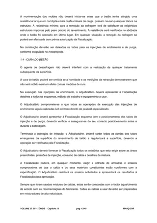 VOLUME IX: 09 - TÚNEIS - Capítulo 15 pag. 43/49 MARÇO/98
A movimentação dos moldes não deverá iniciar-se antes que o betão tenha atingido uma
resistência tal que em condições mais desfavoráveis de carga, possam causar quaisquer danos na
estrutura. A resistência mínima para a remoção da cofragem terá de satisfazer as exigências
estruturais impostas pelo peso próprio do revestimento. A resistência será verificada na abóbada
onde o betão foi colocado em último lugar. Em qualquer situação, a remoção da cofragem só
poderá ser efectuada com prévia autorização da Fiscalização.
Na construção deverão ser deixados os tubos para as injecções de enchimento e de purga,
conforme estipulado no Anteprojecto.
1.4 - CURA DO BETÃO
O agente de descofragem não deverá interferir com a realização de qualquer tratamento
subsequente da superfície.
A cura do betão poderá ser omitida se a humidade e as medições da retracção demonstrarem que
não será obtido nenhum efeito com as medidas de cura.
Na execução das injecções de enchimento, o Adjudicatário deverá apresentar à Fiscalização
detalhes e todos os esquemas, método de trabalho e equipamento a usar.
O Adjudicatário compromete-se a que todas as operações de execução das injecções de
enchimento sejam realizadas sob controlo directo de pessoal especializado.
O Adjudicatário deverá apresentar à Fiscalização esquema com o posicionamento dos tubos de
injecção e de purga, devendo verificar e assegurar-se do seu correcto posicionamento antes e
durante a betonagem.
Terminada a operação de injecção, o Adjudicatário, deverá cortar todas as pontas dos tubos
emergentes da superfície do revestimento de betão e regularizará a superfície, devendo a
operação ser verificada pela Fiscalização.
O Adjudicatário deverá fornecer à Fiscalização todos os relatórios que esta exigir sobre as áreas
preenchidas, pressões de injecção, consumo de calda e detalhes da mistura.
A Fiscalização poderá, em qualquer momento, exigir a colheita de amostras e ensaios
comprovativos de que a calda e os seus materiais constituintes estão conformes com a
especificação. O Adjudicatário realizará os ensaios solicitados e apresentará os resultados à
Fiscalização para aprovação.
Sempre que forem usadas misturas de caldas, estas serão compostas com o factor água/cimento
de acordo com as recomendações do fabricante. Todas as caldas a usar deverão ser preparadas
em misturadores de alta velocidade.
 