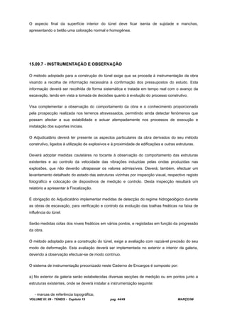 VOLUME IX: 09 - TÚNEIS - Capítulo 15 pag. 44/49 MARÇO/98
O aspecto final da superfície interior do túnel deve ficar isenta de sujidade e manchas,
apresentando o betão uma coloração normal e homogénea.
15.09.7 - INSTRUMENTAÇÃO E OBSERVAÇÃO
O método adoptado para a construção do túnel exige que se proceda à instrumentação da obra
visando a recolha de informação necessária à confirmação dos pressupostos do estudo. Esta
informação deverá ser recolhida de forma sistemática e tratada em tempo real com o avanço da
escavação, tendo em vista a tomada de decisões quanto à evolução do processo construtivo.
Visa complementar a observação do comportamento da obra e o conhecimento proporcionado
pela prospecção realizada nos terrenos atravessados, permitindo ainda detectar fenómenos que
possam afectar a sua estabilidade e actuar atempadamente nos processos de execução e
instalação dos suportes iniciais.
O Adjudicatário deverá ter presente os aspectos particulares da obra derivados do seu método
construtivo, ligados à utilização de explosivos e à proximidade de edificações e outras estruturas.
Deverá adoptar medidas cautelares no tocante à observação do comportamento das estruturas
existentes e ao controlo da velocidade das vibrações induzidas pelas ondas produzidas nas
explosões, que não deverão ultrapassar os valores admissíveis. Deverá, também, efectuar um
levantamento detalhado do estado das estruturas vizinhas por inspecção visual, respectivo registo
fotográfico e colocação de dispositivos de medição e controlo. Desta inspecção resultará um
relatório a apresentar à Fiscalização.
É obrigação do Adjudicatário implementar medidas de detecção do regime hidrogeológico durante
as obras de escavação, para verificação e controlo da evolução das toalhas freáticas na faixa de
influência do túnel.
Serão medidas cotas dos níveis freáticos em vários pontos, e registadas em função da progressão
da obra.
O método adoptado para a construção do túnel, exige a avaliação com razoável precisão do seu
modo de deformação. Esta avaliação deverá ser implementada no exterior e interior da galeria,
devendo a observação efectuar-se de modo contínuo.
O sistema de instrumentação preconizado neste Caderno de Encargos é composto por:
a) No exterior da galeria serão estabelecidas diversas secções de medição ou em pontos junto a
estruturas existentes, onde se deverá instalar a instrumentação seguinte:
- marcas de referência topográfica;
 