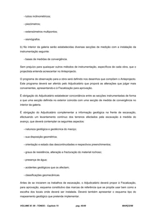 VOLUME IX: 09 - TÚNEIS - Capítulo 15 pag. 45/49 MARÇO/98
- tubos inclinométricos;
- piezómetros;
- extensómetros multipontos;
- sismógrafos.
b) No interior da galeria serão estabelecidas diversas secções de medição com a instalação da
instrumentação seguinte:
- bases de medidas de convergência.
Sem prejuízo para quaisquer outros métodos de instrumentação, específicos de cada obra, que o
projectista entenda acrescentar no Anteprojecto.
O programa de observação para a obra será definido nos desenhos que compõem o Anteprojecto.
Este programa deverá ser aferido pelo Adjudicatário que proporá as alterações que julgar mais
convenientes, apresentando-o à Fiscalização para aprovação.
É obrigação do Adjudicatário estabelecer concordância entre as secções instrumentadas de forma
a que uma secção definida no exterior coincida com uma secção de medida de convergência no
interior da galeria.
É obrigação do Adjudicatário complementar a informação geológica na frente de escavação,
efectuando um levantamento contínuo dos terrenos afectados pela escavação à medida do
avanço, que deverá contemplar os seguintes aspectos:
- natureza geológica e geotécnica do maciço;
- sua disposição geométrica;
- orientação e estado das descontinuidades e respectivos preenchimentos;
- graus de resistência, alteração e fracturação do material rochoso;
- presença de água;
- acidentes geológicos que os afectam;
- classificações geomecânicas.
Antes de se iniciarem os trabalhos de escavação, o Adjudicatário deverá propor à Fiscalização,
para aprovação, esquema constitutivo das marcas de referência que se propõe usar bem como a
escolha dos locais onde deverá ser instalada. Deverá também apresentar o esquema tipo do
mapeamento geológico que pretende implementar.
 