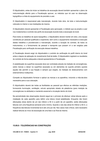 VOLUME IX: 09 - TÚNEIS - Capítulo 15 pag. 46/49 MARÇO/98
O Adjudicatário, antes de iniciar os trabalhos de escavação deverá também apresentar o plano de
instrumentação aferido para a Fiscalização aprovar, os métodos que irá usar na observação
topográfica e a lista do equipamento de precisão a usar.
O Adjudicatário é responsável pela manutenção, durante toda obra, de toda a instrumentação
colocada no interior e nas imediações da mesma.
O Adjudicatário deverá apresentar à Fiscalização para aprovação, o método que se propõe a usar
nos nivelamentos e controlo dos perfis de escavação durante toda a escavação do túnel.
Para todos os trabalhos de apoio topográfico, o Adjudicatário deverá manter em obra, uma equipa
constituída por pessoal qualificado e experiente, bem como o equipamento necessário à execução
destes trabalhos e providenciará a manutenção, durante a duração do contrato, de todos os
instrumentos, e o fornecimento de pessoal e transporte que possam vir a ser exigidos pela
Fiscalização para verificação da execução desses trabalhos.
A Fiscalização deverá exigir do Adjudicatário o controlo da verificação do perfil interno do túnel
antes e depois da aplicação do revestimento final de betão. O Adjudicatário registará os resultados
do controlo de forma adequada e deverá apresentá-los à Fiscalização.
A estabilização da superfície escavada deve ser controlada através da medição de convergências,
sobre marcas a deixar na superfície escavada ou em elementos do suporte primário quando
aquela não permitir a sua fixação e sempre que exigido, da medição de deslocamentos com
extensómetros multipontos.
Compete ao Adjudicatário fornecer e aplicar as marcas e os aparelhos, incluindo a mão-de-obra
necessária para a sua colocação.
O Adjudicatário deverá dar todas as facilidades ao pessoal que efectua as referidas medições,
fornecendo iluminação, ventilação, veículo apropriado dotado de plataforma (para medição de
convergências na abóbada) e mantendo acessível a circulação dentro do túnel.
Na periodicidade das observações deverá seguir-se o princípio de efectuar várias leituras após a
instalação de cada aparelho para definir uma leitura inicial estabilizada. Enquanto não forem
efectuadas obras dentro de um raio inferior a 50 m a partir de um aparelho, serão efectuadas
leituras com uma frequência semanal como mínimo. Quando o raio das obras for inferior a 50 m, a
frequência das leituras incrementar-se-á até uma por dia. Nos casos mais críticos, será necessário
realizar leituras ao início da escavação de uma fase e ao final da mesma.
15.09.8 - TOLERÂNCIAS NA CONSTRUÇÃO
 