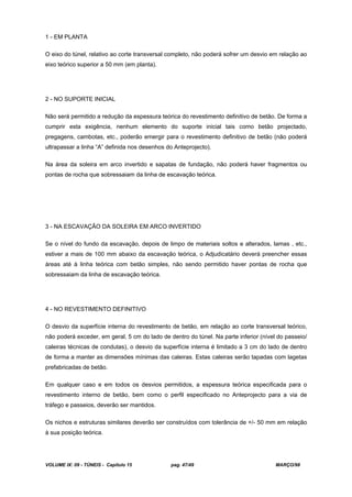VOLUME IX: 09 - TÚNEIS - Capítulo 15 pag. 47/49 MARÇO/98
1 - EM PLANTA
O eixo do túnel, relativo ao corte transversal completo, não poderá sofrer um desvio em relação ao
eixo teórico superior a 50 mm (em planta).
2 - NO SUPORTE INICIAL
Não será permitido a redução da espessura teórica do revestimento definitivo de betão. De forma a
cumprir esta exigência, nenhum elemento do suporte inicial tais como betão projectado,
pregagens, cambotas, etc., poderão emergir para o revestimento definitivo de betão (não poderá
ultrapassar a linha “A” definida nos desenhos do Anteprojecto).
Na área da soleira em arco invertido e sapatas de fundação, não poderá haver fragmentos ou
pontas de rocha que sobressaiam da linha de escavação teórica.
3 - NA ESCAVAÇÃO DA SOLEIRA EM ARCO INVERTIDO
Se o nível do fundo da escavação, depois de limpo de materiais soltos e alterados, lamas , etc.,
estiver a mais de 100 mm abaixo da escavação teórica, o Adjudicatário deverá preencher essas
áreas até à linha teórica com betão simples, não sendo permitido haver pontas de rocha que
sobressaiam da linha de escavação teórica.
4 - NO REVESTIMENTO DEFINITIVO
O desvio da superfície interna do revestimento de betão, em relação ao corte transversal teórico,
não poderá exceder, em geral, 5 cm do lado de dentro do túnel. Na parte inferior (nível do passeio/
caleiras técnicas de condutas), o desvio da superfície interna é limitado a 3 cm do lado de dentro
de forma a manter as dimensões mínimas das caleiras. Estas caleiras serão tapadas com lagetas
prefabricadas de betão.
Em qualquer caso e em todos os desvios permitidos, a espessura teórica especificada para o
revestimento interno de betão, bem como o perfil especificado no Anteprojecto para a via de
tráfego e passeios, deverão ser mantidos.
Os nichos e estruturas similares deverão ser construídos com tolerância de +/- 50 mm em relação
à sua posição teórica.
 