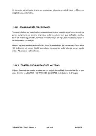 VOLUME IX: 09 - TÚNEIS - Capítulo 15 pag. 48/49 MARÇO/98
Os elementos pré-fabricados deverão ser construídos e colocados com tolerância de +/- 30 mm em
relação à sua posição teórica.
15.09.9 - TRABALHOS NÃO ESPECIFICADOS
Todos os trabalhos não especificados nestas cláusulas técnicas especiais e que forem necessários
para o cumprimento da presente empreitada serão executados com igual perfeição e solidez,
tendo em vista os regulamentos, normas e demais legislação em vigor, as indicações do projecto e
as instruções da Fiscalização.
Quando não seja completamente definida a forma da sua inclusão nos mapas referidos no artigo
184 do Decreto Lei número 235/86, as medições consequentes serão feitas de comum acordo
entre o Adjudicatário e a Fiscalização.
15.09.10 - CONTROLO DE QUALIDADE DOS MATERIAIS
O tipo e frequência de ensaios a realizar para o controlo de qualidade dos materiais são os que
estão definidos no VOLUME II - CONTROLO DE QUALIDADE deste Caderno de Encargos.
 
