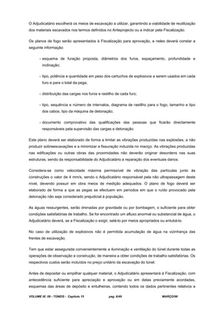 VOLUME IX: 09 - TÚNEIS - Capítulo 15 pag. 6/49 MARÇO/98
O Adjudicatário escolherá os meios de escavação a utilizar, garantindo a viabilidade de reutilização
dos materiais escavados nos termos definidos no Anteprojecto ou a indicar pela Fiscalização.
Os planos de fogo serão apresentados à Fiscalização para aprovação, e neles deverá constar a
seguinte informação:
- esquema de furação proposta, diâmetros dos furos, espaçamento, profundidade e
inclinação;
- tipo, potência e quantidade em peso dos cartuchos de explosivos a serem usados em cada
furo e para o total da pega;
- distribuição das cargas nos furos e rastilho de cada furo;
- tipo, sequência e número de intervalos, diagrama de rastilho para o fogo, tamanho e tipo
dos cabos, tipo da máquina de detonação;
- documento comprovativo das qualificações das pessoas que ficarão directamente
responsáveis pela supervisão das cargas e detonação.
Este plano deverá ser elaborado de forma a limitar as vibrações produzidas nas explosões, a não
produzir sobreescavações e a minimizar a fissuração induzida no maciço. As vibrações produzidas
nas edificações ou outras obras das proximidades não deverão originar desordens nas suas
estruturas, sendo da responsabilidade do Adjudicatário a reparação dos eventuais danos.
Considera-se como velocidade máxima permissível de vibração das partículas junto às
construções o valor de 4 mm/s, sendo o Adjudicatário responsável pela não ultrapassagem deste
nível, devendo possuir em obra meios de medição adequados. O plano de fogo deverá ser
elaborado de forma a que as pegas se efectuem em períodos em que o ruído provocado pela
detonação não seja considerado prejudicial à população.
As águas ressurgentes, serão drenadas por gravidade ou por bombagem, o suficiente para obter
condições satisfatórias de trabalho. Se for encontrado um afluxo anormal ou substancial de água, o
Adjudicatário deverá, se a Fiscalização o exigir, selá-lo por meios apropriados ou entubá-lo.
No caso de utilização de explosivos não é permitida acumulação de água na vizinhança das
frentes de escavação.
Tem que estar assegurada convenientemente a iluminação e ventilação do túnel durante todas as
operações de observação e construção, de maneira a obter condições de trabalho satisfatórias. Os
respectivos custos serão incluídos no preço unitário da escavação do túnel.
Antes de depositar ou empilhar qualquer material, o Adjudicatário apresentará à Fiscalização, com
antecedência suficiente para apreciação e aprovação ou em datas previamente acordadas,
esquemas das áreas de depósito e entulheiras, contendo todos os dados pertinentes relativos a
 