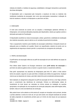 VOLUME IX: 09 - TÚNEIS - Capítulo 15 pag. 7/49 MARÇO/98
métodos de trabalho e medidas de segurança, estabilidade e drenagem temporária e permanente
das áreas abrangidas.
O Adjudicatário será o responsável pelo transporte a vazadouro de todos os materiais não
reutilizáveis resultantes da escavação, bem como das autorizações necessárias à utilização do
local do vazadouro, indicado no Anteprojecto ou pelo Dono de Obra.
2 - EXECUÇÃO
O túnel será construído de acordo com as secções e metodologias aplicáveis definidas no
Anteprojecto, com eventuais alterações propostas pelo Adjudicatário, desde que sujeitas à prévia e
atempada aprovação da Fiscalização.
O Adjudicatário escolherá os meios de escavação a utilizar, garantindo a viabilidade de reutilização
dos materiais escavados, seja em aterros ou em camadas de pavimento de estrada.
Todo o equipamento mecânico para trabalhos de escavação subterrânea e transporte deverá ser
adequado para os trabalhos em questão. Devem ser especificados, estando de acordo com os
regulamentos de segurança e devem permitir o cumprimento do cronograma de construção.
3 - PERFIL DA ESCAVAÇÃO
O perfil teórico da escavação refere-se ao perfil de escavação tal com está definido nas peças do
Anteprojecto.
Para efeitos deste Caderno de Encargos entende-se como perfil teórico de escavação o
perímetro da calote da galeria onde se inserem o suporte inicial e o revestimento definitivo.
Este perfil, representado nos desenhos de Anteprojecto pela linha “B”, define o limite exterior
teórico de projecto, segundo os quais será feita a medição para efeitos de pagamentos. Qualquer
volume que se desprenda do maciço, para álem desta linha será considerada sobreescavação.
Será realizado um alargamento adequado do perfil de escavação de forma a criar folga suficiente
para o cumprimento das tolerâncias de construção. Embora as deformações radiais do
revestimento do túnel devam ser reduzidas ao mínimo através da instalação de suportes
apropriados e da aplicação de uma sequência de construção adequada, estas deformações serão,
também, tidas em conta nas tolerâncias de construção.
Não poderá haver rocha saliente na linha teórica B, excepto em situações muito pontuais, devidas
a pontas salientes e cantos de rocha sã, em que será aceite uma redução localizada da camada
de betão projectado do revestimento primário para um mínimo de dois terços da sua espessura
nominal.
 