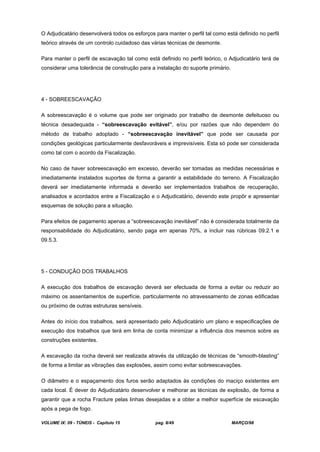 VOLUME IX: 09 - TÚNEIS - Capítulo 15 pag. 8/49 MARÇO/98
O Adjudicatário desenvolverá todos os esforços para manter o perfil tal como está definido no perfil
teórico através de um controlo cuidadoso das várias técnicas de desmonte.
Para manter o perfil de escavação tal como está definido no perfil teórico, o Adjudicatário terá de
considerar uma tolerância de construção para a instalação do suporte primário.
4 - SOBREESCAVAÇÃO
A sobreescavação é o volume que pode ser originado por trabalho de desmonte defeituoso ou
técnica desadequada - “sobreescavação evitável”, e/ou por razões que não dependem do
método de trabalho adoptado - “sobreescavação inevitável” que pode ser causada por
condições geológicas particularmente desfavoráveis e imprevisíveis. Esta só pode ser considerada
como tal com o acordo da Fiscalização.
No caso de haver sobreescavação em excesso, deverão ser tomadas as medidas necessárias e
imediatamente instalados suportes de forma a garantir a estabilidade do terreno. A Fiscalização
deverá ser imediatamente informada e deverão ser implementados trabalhos de recuperação,
analisados e acordados entre a Fiscalização e o Adjudicatário, devendo este propôr e apresentar
esquemas de solução para a situação.
Para efeitos de pagamento apenas a “sobreescavação inevitável” não é considerada totalmente da
responsabilidade do Adjudicatário, sendo paga em apenas 70%, a incluir nas rúbricas 09.2.1 e
09.5.3.
5 - CONDUÇÃO DOS TRABALHOS
A execução dos trabalhos de escavação deverá ser efectuada de forma a evitar ou reduzir ao
máximo os assentamentos de superfície, particularmente no atravessamento de zonas edificadas
ou próximo de outras estruturas sensíveis.
Antes do início dos trabalhos, será apresentado pelo Adjudicatário um plano e especificações de
execução dos trabalhos que terá em linha de conta minimizar a influência dos mesmos sobre as
construções existentes.
A escavação da rocha deverá ser realizada através da utilização de técnicas de “smooth-blasting”
de forma a limitar as vibrações das explosões, assim como evitar sobreescavações.
O diâmetro e o espaçamento dos furos serão adaptados às condições do maciço existentes em
cada local. É dever do Adjudicatário desenvolver e melhorar as técnicas de explosão, de forma a
garantir que a rocha Fracture pelas linhas desejadas e a obter a melhor superfície de escavação
após a pega de fogo.
 
