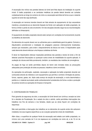 VOLUME IX: 09 - TÚNEIS - Capítulo 15 pag. 9/49 MARÇO/98
A escavação dos nichos nas paredes laterais do túnel será feita depois da instalação do suporte
inicial. O betão projectado e as cambotas metálicas da parede lateral deverão ser cortadas
cuidadosamente ao longo do contorno do nicho e a escavação será feita de forma a que o restante
suporte do túnel não seja danificado.
A escavação em terrenos brandos deverá ser feita através de equipamento do tipo escavadora
mecânica, procedendo-se ao desmonte faseado da frente com aplicação de betão projectado, de
forma a limitar a perda do solo envolvente. Em tais situações deverão seguir-se as recomendações
definidas no Anteprojecto.
O equipamento de betão projectado deverá estar sempre em condições de funcionamento durante
os trabalhos de desmonte.
Os elementos de suporte devem ser os suficientes para a estabilidade geral da galeria. Contudo o
Adjudicatário providenciará a instalação de pregagens passivas criteriosamente localizadas,
sempre que necessário, para evitar o desprendimento de blocos de rocha. O Adjudicatário após
cada desmonte deverá efectuar uma limpeza cuidadosa da frente.
É dever do Adjudicatário efectuar inspecções periódicas das paredes e tectos do túnel, a fim de
detectar possíveis fissurações ou quaisquer outros sinais de instabilidade do suporte aplicado. A
avaliação de roturas será feita ponderando, também, os resultados das medidas de convergência.
As pegas de fogo só serão permitidas depois de terem sido tomadas todas as precauções
adequadas para protecção de todas as pessoas, trabalhos e bens envolvidos.
As operações de perfuração, explosão, escavação e aplicação de betão projectado deverão ser
conduzidas através de métodos e com equipamento que permita o controlo e limitação de poeiras,
fumos, vapores, gases, etc. Após cada avanço da secção de escavação, a rocha desmontada e
partida ou o material acumulado serão suficientemente humedecidos de forma a evitar a produção
de poeiras durante as operações de limpeza e transporte.
6 - CONTINUIDADE DO TRABALHO
Para garantia da segurança da obra, a escavação do túnel deverá ser contínua, excepto se outra
for a decisão da Fiscalização. Se o estado da obra o admitir, serão permitidas interrupções dos
trabalhos nos fins de semana e nos feriados, desde que as obras fiquem em condições de
segurança.
Não será permitida a interrupção dos trabalhos se os elementos de suporte ainda não estiverem
instalados nos seus lugares específicos ou se a secção apresentar sinais de instabilidade.
Além disso, a superfície de qualquer frente de escavação será selada com betão projectado, no
mínimo com uma camada de 5 cm de espessura em condições de rocha sã, e de 10 cm de
 