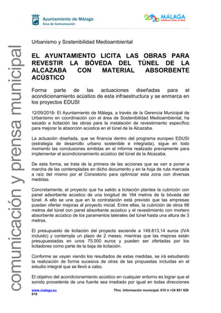 comunicaciónyprensamunicipal
Urbanismo y Sostenibilidad Medioambiental
EL AYUNTAMIENTO LICITA LAS OBRAS PARA
REVESTIR LA BÓVEDA DEL TÚNEL DE LA
ALCAZABA CON MATERIAL ABSORBENTE
ACÚSTICO
Forma parte de las actuaciones diseñadas para el
acondicionamiento acústico de esta infraestructura y se enmarca en
los proyectos EDUSI
12/09/2018- El Ayuntamiento de Málaga, a través de la Gerencia Municipal de
Urbanismo en coordinación con el área de Sostenibilidad Medioambiental, ha
sacado a licitación las obras para la instalación de revestimiento específico
para mejorar la absorción acústica en el túnel de la Alcazaba.
La actuación diseñada, que se financia dentro del programa europeo EDUSI
(estrategia de desarrollo urbano sostenible e integrada), sigue en todo
momento las conclusiones emitidas en el informe realizado previamente para
implementar el acondicionamiento acústico del túnel de la Alcazaba.
De esta forma, se trata de la primera de las acciones que se van a poner a
marcha de las contempladas en dicho documento y en la hoja de ruta marcada
a raíz del mismo por el Consistorio para optimizar esta zona con diversas
medidas.
Concretamente, el proyecto que ha salido a licitación plantea la cubrición con
panel adsorbente acústico de una longitud de 184 metros de la bóveda del
túnel. A ello se une que en la contratación está previsto que las empresas
puedan ofertar mejoras al proyecto inicial. Entre ellas, la cubrición de otros 66
metros del túnel con panel absorbente acústico y el revestimiento con mortero
absorbente acústico de los paramentos laterales del túnel hasta una altura de 3
metros.
El presupuesto de licitación del proyecto asciende a 149.813,14 euros (IVA
incluido) y contempla un plazo de 2 meses; mientras que las mejoras están
presupuestadas en unos 75.000 euros y pueden ser ofertadas por los
licitadores como parte de la baja de licitación.
Conforme se vayan viendo los resultados de estas medidas, se irá estudiando
la realización de forma sucesiva de otras de las propuestas incluidas en el
estudio integral que se llevó a cabo.
El objetivo del acondicionamiento acústico en cualquier entorno es lograr que el
sonido procedente de una fuente sea irradiado por igual en todas direcciones
www.malaga.eu Tfno. Información municipal: 010 ó +34 951 926
010
 