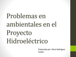 Problemas en
ambientales en el
Proyecto
Hidroeléctrico
Preparado por: Alicia Rodríguez
Carpio
 
