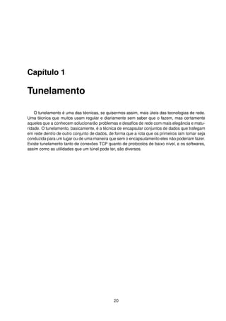 Capítulo 1
Tunelamento
O tunelamento é uma das técnicas, se quisermos assim, mais úteis das tecnologias de rede.
Uma técnica que muitos usam regular e diariamente sem saber que o fazem, mas certamente
aqueles que a conhecem solucionarão problemas e desaﬁos de rede com mais elegância e matu-
ridade. O tunelamento, basicamente, é a técnica de encapsular conjuntos de dados que trafegam
em rede dentro de outro conjunto de dados, de forma que a rota que os primeiros iam tomar seja
conduzida para um lugar ou de uma maneira que sem o encapsulamento eles não poderiam fazer.
Existe tunelamento tanto de conexões TCP quanto de protocolos de baixo nível, e os softwares,
assim como as utilidades que um túnel pode ter, são diversos.
20
 