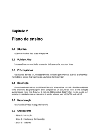 Capítulo 2
Plano de ensino
2.1 Objetivo
Qualiﬁcar usuários para o uso do HylaFAX.
2.2 Publico Alvo
Interessados em uma solução econômica fácil para enviar e receber faxes.
2.3 Pré-requisitos
Os usuários deverão ser, necessariamente, indicados por empresas públicas e ter conheci-
mento básico acerca de programas de arquitetura cliente-servidor.
2.4 Descrição
O curso será realizado na modalidade Educação a Distância e utilizará a Plataforma Moodle
como ferramenta de aprendizagem. Ele é composto de um conjunto de lições e uma avaliação
que será dada no no ﬁnal do curso. O material didático estará disponível on-line de acordo com
as datas pré-estabelecidas no calendário. A versão utilizada para o HylaFAX será a 4.3.0
2.5 Metodologia
O curso está dividido da seguinte maneira:
2.6 Cronograma
• Lição 1 - Introdução;
• Lição 2 - Instalação e Conﬁguração;
• Lição 3 - Testando;
21
 