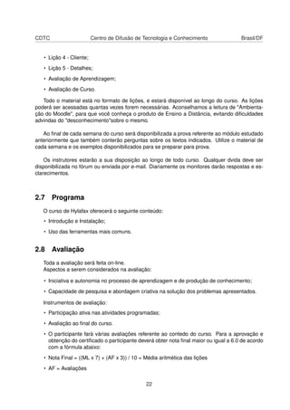 CDTC Centro de Difusão de Tecnologia e Conhecimento Brasil/DF
• Lição 4 - Cliente;
• Lição 5 - Detalhes;
• Avaliação de Aprendizagem;
• Avaliação de Curso.
Todo o material está no formato de lições, e estará disponível ao longo do curso. As lições
poderá ser acessadas quantas vezes forem necessárias. Aconselhamos a leitura de "Ambienta-
ção do Moodle", para que você conheça o produto de Ensino a Distância, evitando diﬁculdades
advindas do "desconhecimento"sobre o mesmo.
Ao ﬁnal de cada semana do curso será disponibilizada a prova referente ao módulo estudado
anteriormente que também conterão perguntas sobre os textos indicados. Utilize o material de
cada semana e os exemplos disponibilizados para se preparar para prova.
Os instrutores estarão a sua disposição ao longo de todo curso. Qualquer dvida deve ser
disponibilizada no fórum ou enviada por e-mail. Diariamente os monitores darão respostas e es-
clarecimentos.
2.7 Programa
O curso de Hylafax oferecerá o seguinte conteúdo:
• Introdução e Instalação;
• Uso das ferramentas mais comuns.
2.8 Avaliação
Toda a avaliação será feita on-line.
Aspectos a serem considerados na avaliação:
• Iniciativa e autonomia no processo de aprendizagem e de produção de conhecimento;
• Capacidade de pesquisa e abordagem criativa na solução dos problemas apresentados.
Instrumentos de avaliação:
• Participação ativa nas atividades programadas;
• Avaliação ao ﬁnal do curso.
• O participante fará várias avaliações referente ao contedo do curso. Para a aprovação e
obtenção do certiﬁcado o participante deverá obter nota ﬁnal maior ou igual a 6.0 de acordo
com a fórmula abaixo:
• Nota Final = ((ML x 7) + (AF x 3)) / 10 = Média aritmética das lições
• AF = Avaliações
22
 