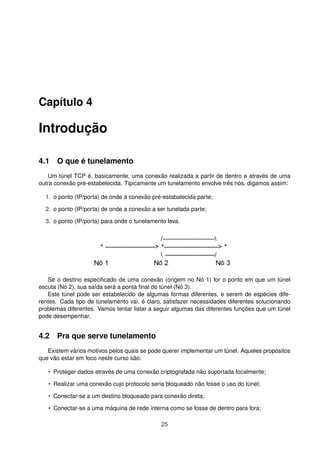 Capítulo 4
Introdução
4.1 O que é tunelamento
Um túnel TCP é, basicamente, uma conexão realizada a partir de dentro e através de uma
outra conexão pré-estabelecida. Tipicamente um tunelamento envolve três nós, digamos assim:
1. o ponto (IP/porta) de onde a conexão pré-estabalecida parte;
2. o ponto (IP/porta) de onde a conexão a ser tunelada parte;
3. o ponto (IP/porta) para onde o tunelamento leva.
Se o destino especiﬁcado de uma conexão (origem no Nó 1) for o ponto em que um túnel
escuta (Nó 2), sua saída será a ponta ﬁnal do túnel (Nó 3).
Este túnel pode ser estabelecido de algumas formas diferentes, e serem de espécies dife-
rentes. Cada tipo de tunelamento vai, é claro, satisfazer necessidades diferentes solucionando
problemas diferentes. Vamos tentar listar a seguir algumas das diferentes funções que um túnel
pode desempenhar.
4.2 Pra que serve tunelamento
Existem vários motivos pelos quais se pode querer implementar um túnel. Aqueles propósitos
que vão estar em foco neste curso são:
• Proteger dados através de uma conexão criptografada não suportada localmente;
• Realizar uma conexão cujo protocolo seria bloqueado não fosse o uso do túnel;
• Conectar-se a um destino bloqueado para conexão direta;
• Conectar-se a uma máquina de rede interna como se fosse de dentro para fora;
25
 
