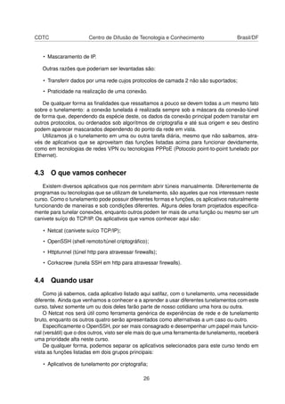 CDTC Centro de Difusão de Tecnologia e Conhecimento Brasil/DF
• Mascaramento de IP.
Outras razões que poderiam ser levantadas são:
• Transferir dados por uma rede cujos protocolos de camada 2 não são suportados;
• Praticidade na realização de uma conexão.
De qualquer forma as ﬁnalidades que ressaltamos a pouco se devem todas a um mesmo fato
sobre o tunelamento: a conexão tunelada é realizada sempre sob a máscara da conexão-túnel
de forma que, dependendo da espécie deste, os dados da conexão principal podem transitar em
outros protocolos, ou ordenados sob algorítmos de criptograﬁa e até sua origem e seu destino
podem aparecer mascarados dependendo do ponto da rede em vista.
Utilizamos já o tunelamento em uma ou outra tarefa diária, mesmo que não saibamos, atra-
vés de aplicativos que se aproveitam das funções listadas acima para funcionar devidamente,
como em tecnologias de redes VPN ou tecnologias PPPoE (Potocolo point-to-point tunelado por
Ethernet).
4.3 O que vamos conhecer
Existem diversos aplicativos que nos permitem abrir túneis manualmente. Diferentemente de
programas ou tecnologias que se utilizam de tunelamento, são aqueles que nos interessam neste
curso. Como o tunelamento pode possuir diferentes formas e funções, os aplicativos naturalmente
funcionando de maneiras e sob condições diferentes. Alguns deles foram projetados especiﬁca-
mente para tunelar conexões, enquanto outros podem ter mais de uma função ou mesmo ser um
canivete suíço do TCP/IP. Os aplicativos que vamos conhecer aqui são:
• Netcat (canivete suíco TCP/IP);
• OpenSSH (shell remoto/túnel criptográﬁco);
• Httptunnel (túnel http para atravessar ﬁrewalls);
• Corkscrew (tunela SSH em http para atravessar ﬁrewalls).
4.4 Quando usar
Como já sabemos, cada aplicativo listado aqui satifaz, com o tunelamento, uma necessidade
diferente. Ainda que venhamos a conhecer e a aprender a usar diferentes tunelamentos com este
curso, talvez somente um ou dois deles farão parte de nosso cotidiano uma hora ou outra.
O Netcat nos será útil como ferramenta genérica de experiências de rede e de tunelamento
bruto, enquanto os outros quatro serão apresentados como alternativas a um caso ou outro.
Especiﬁcamente o OpenSSH, por ser mais consagrado e desempenhar um papel mais funcio-
nal (versátil) que o dos outros, visto ser ele mais do que uma ferramenta de tunelamento, receberá
uma prioridade alta neste curso.
De qualquer forma, podemos separar os aplicativos selecionados para este curso tendo em
vista as funções listadas em dois grupos principais:
• Aplicativos de tunelamento por criptograﬁa;
26
 
