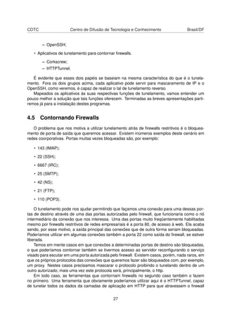 CDTC Centro de Difusão de Tecnologia e Conhecimento Brasil/DF
– OpenSSH;
• Aplicativos de tunelamento para contornar ﬁrewalls.
– Corkscrew;
– HTTPTunnel.
É evidente que esses dois papéis se baseiam na mesma característica do que é o tunela-
mento. Fora os dois grupos acima, cada aplicativo pode servir para mascaramento de IP e o
OpenSSH, como veremos, é capaz de realizar o tal de tunelamento reverso.
Mapeados os aplicativos às suas respectivas funções de tunelamento, vamos entender um
pouco melhor a solução que tais funções oferecem. Terminadas as breves apresentações parti-
remos já para a instalação destes programas.
4.5 Contornando Firewalls
O problema que nos motiva a utilizar tunelamento atrás de ﬁrewalls restritivos é o bloquea-
mento de porta de saída que queremos acessar. Existem inúmeros exemplos deste cenário em
redes coorporativas. Portas muitas vezes bloqueadas são, por exemplo:
• 143 (IMAP);
• 22 (SSH);
• 6667 (IRC);
• 25 (SMTP);
• 42 (NS);
• 21 (FTP);
• 110 (POP3).
O tunelamento pode nos ajudar permitindo que façamos uma conexão para uma dessas por-
tas de destino através de uma das portas autorizadas pelo ﬁrewall, que funcionaria como o nó
intermediário da conexão que nos interessa. Uma das portas muito freqüentemente habilitadas
mesmo por ﬁrewalls restritivos de redes empresariais é a porta 80, de acesso à web. Ela acaba
sendo, por esse motivo, a saída principal das conexões que de outra forma seriam bloqueadas.
Poderíamos utilizar em algumas conexões também a porta 22 como saída do ﬁrewall, se estiver
liberada.
Temos em mente casos em que conexões a determinadas portas de destino são bloqueadas,
o que poderíamos contornar também se tivermos acesso ao servidor reconﬁgurando o serviço
visado para escutar em uma porta autorizada pelo ﬁrewall. Existem casos, porém, nada raros, em
que os próprios protocolos das conexões que queremos fazer são bloqueados com, por exemplo,
um proxy. Nestes casos precisamos mascarar o protocolo proibindo o tunelando dentro de um
outro autorizado; mais uma vez este protocola será, principalmente, o http.
Em todo caso, as ferramentas que contornam ﬁrewalls no segundo caso também o fazem
no primeiro. Uma ferramenta que obviamente poderíamos utilizar aqui é o HTTPTunnel, capaz
de tunelar todos os dados da camadas de aplicação em HTTP para que atravessem o ﬁrewall
27
 
