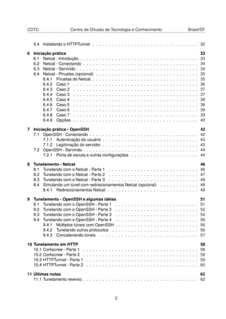 CDTC Centro de Difusão de Tecnologia e Conhecimento Brasil/DF
5.4 Instalando o HTTPTunnel . . . . . . . . . . . . . . . . . . . . . . . . . . . . . . . . . 32
6 Iniciação prática 33
6.1 Netcat - Introdução . . . . . . . . . . . . . . . . . . . . . . . . . . . . . . . . . . . . . 33
6.2 Netcat - Conectando . . . . . . . . . . . . . . . . . . . . . . . . . . . . . . . . . . . . 34
6.3 Netcat - Servindo . . . . . . . . . . . . . . . . . . . . . . . . . . . . . . . . . . . . . . 34
6.4 Netcat - Piruetas (opcional) . . . . . . . . . . . . . . . . . . . . . . . . . . . . . . . . 35
6.4.1 Piruetas do Netcat . . . . . . . . . . . . . . . . . . . . . . . . . . . . . . . . . 35
6.4.2 Caso 1 . . . . . . . . . . . . . . . . . . . . . . . . . . . . . . . . . . . . . . . 36
6.4.3 Caso 2 . . . . . . . . . . . . . . . . . . . . . . . . . . . . . . . . . . . . . . . 37
6.4.4 Caso 3 . . . . . . . . . . . . . . . . . . . . . . . . . . . . . . . . . . . . . . . 37
6.4.5 Caso 4 . . . . . . . . . . . . . . . . . . . . . . . . . . . . . . . . . . . . . . . 38
6.4.6 Caso 5 . . . . . . . . . . . . . . . . . . . . . . . . . . . . . . . . . . . . . . . 38
6.4.7 Caso 6 . . . . . . . . . . . . . . . . . . . . . . . . . . . . . . . . . . . . . . . 39
6.4.8 Caso 7 . . . . . . . . . . . . . . . . . . . . . . . . . . . . . . . . . . . . . . . 39
6.4.9 Opções . . . . . . . . . . . . . . . . . . . . . . . . . . . . . . . . . . . . . . . 40
7 Iniciação prática - OpenSSH 42
7.1 OpenSSH - Conectando . . . . . . . . . . . . . . . . . . . . . . . . . . . . . . . . . . 42
7.1.1 Autenticação do usuário . . . . . . . . . . . . . . . . . . . . . . . . . . . . . . 43
7.1.2 Legitimação do servidor . . . . . . . . . . . . . . . . . . . . . . . . . . . . . . 43
7.2 OpenSSH - Servindo . . . . . . . . . . . . . . . . . . . . . . . . . . . . . . . . . . . . 44
7.2.1 Porta de escuta e outras conﬁgurações . . . . . . . . . . . . . . . . . . . . . 44
8 Tunelamento - Netcat 46
8.1 Tunelando com o Netcat - Parte 1 . . . . . . . . . . . . . . . . . . . . . . . . . . . . 46
8.2 Tunelando com o Netcat - Parte 2 . . . . . . . . . . . . . . . . . . . . . . . . . . . . 47
8.3 Tunelando com o Netcat - Parte 3 . . . . . . . . . . . . . . . . . . . . . . . . . . . . 48
8.4 Simulando um túnel com redirecionamentos Netcat (opcional) . . . . . . . . . . . . 48
8.4.1 Redirecionamentos Netcat . . . . . . . . . . . . . . . . . . . . . . . . . . . . 48
9 Tunelamento - OpenSSH e algumas idéias 51
9.1 Tunelando com o OpenSSH - Parte 1 . . . . . . . . . . . . . . . . . . . . . . . . . . 51
9.2 Tunelando com o OpenSSH - Parte 2 . . . . . . . . . . . . . . . . . . . . . . . . . . 52
9.3 Tunelando com o OpenSSH - Parte 3 . . . . . . . . . . . . . . . . . . . . . . . . . . 54
9.4 Tunelando com o OpenSSH - Parte 4 . . . . . . . . . . . . . . . . . . . . . . . . . . 56
9.4.1 Múltiplos túneis com OpenSSH . . . . . . . . . . . . . . . . . . . . . . . . . . 56
9.4.2 Tunelando outros protocolos . . . . . . . . . . . . . . . . . . . . . . . . . . . 56
9.4.3 Concatenando túneis . . . . . . . . . . . . . . . . . . . . . . . . . . . . . . . 57
10 Tunelamento em HTTP 58
10.1 Corkscrew - Parte 1 . . . . . . . . . . . . . . . . . . . . . . . . . . . . . . . . . . . . 58
10.2 Corkscrew - Parte 2 . . . . . . . . . . . . . . . . . . . . . . . . . . . . . . . . . . . . 59
10.3 HTTPTunnel - Parte 1 . . . . . . . . . . . . . . . . . . . . . . . . . . . . . . . . . . . 59
10.4 HTTPTunnel - Parte 2 . . . . . . . . . . . . . . . . . . . . . . . . . . . . . . . . . . . 60
11 Últimas notas 62
11.1 Tunelamento reverso . . . . . . . . . . . . . . . . . . . . . . . . . . . . . . . . . . . . 62
2
 
