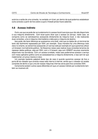 CDTC Centro de Difusão de Tecnologia e Conhecimento Brasil/DF
autoriza a saída de uma conexão, na verdade um túnel, por dentro da qual podemos estabelecer
outra conexão a partir de fora sobre a qual o ﬁrewall jamais ﬁcará sabendo.
4.8 Acesso indireto
Outro uso que se pode dar ao tunelamento é o acesso local à serviços que não são disponíveis
à sua máquina diretamente. Com local quero dizer que o acesso ao serviço, neste caso, se
comporta como se estivéssemos acessando diretamente da máquina local, e não realizando
duas conexões, uma à máquina intermediária e dela para a máquina de destino.
Isso pode não fazer diferença se acessamos uma shell, visto que os dados de um terminal de
texto são facilmente repassados por SSH, por exemplo. Essa manobra faz uma diferença mais
clara no entanto, se estivermos acessando um serviço web por exemplo em que queremos utilizar
um browser (normalmente gráﬁco). Se fôssemos nesse caso realizar duas conexões teríamos de
repassar dados gráﬁcos, seja por SSH, com o X forward, seja com XDMCP recursos raramente
disponíveis nos servidores. Com um acesso tunelado, neste caso poderíamos acessar o serviço
com nosso aplicativo gráﬁco como se acessássemos a máquina diretamente, e isso sem ter que
implementar um proxy reverso é claro.
Um exemplo bastante palpável deste tipo de caso é quando queremos acessar de fora a
porta 80 do roteador que conecta nossa rede interna à internet, sendo que o roteador só recebe
conexões de dentro e que uma de nossas máquinas internas serve para fora conexões SSH.
Certamente existem outros casos diferentes em que um acesso indireto por tunelamento tam-
bém se mostrará útil.
29
 