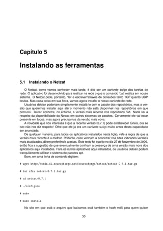 Capítulo 5
Instalando as ferramentas
5.1 Instalando o Netcat
O Netcat, como vamos conhecer mais tarde, é dito ser um canivete suíço das tarefas de
rede. O aplicativo foi desenvolvido para realizar na rede o que o comando ’cat’ realiza em nosso
sistema. O Netcat pode, portanto, "ler e escrever"através de conexões tanto TCP quanto UDP
brutas. Mas cada coisa em sua hora, vamos agora instalar o nosso canivete de rede.
Usuários debian poderiam simplismente instalá-lo com o pacote dos repositórios, mas a ver-
são que queremos instalar aqui até o momento não está disponível nos repositórios em que
procurei. Talvez encontre, no entanto, a versão mais recente nos repositóios Sid. Nada sei a
respeito da disponibilidade do Netcat em outros sistemas de pacotes. Certamente ele vai estar
presente em todos, mas agora precisamos da versão mais nova.
A novidade que nos interessa é que a recente versão (0.7.1) pode estabelecer túneis, ora se
isto não nos diz respeito! Olhe que ele já era um canivete suíço muito antes desta capacidade
ser anunciada.
De qualquer maneira, para todos os aplicativos instalados nesta lição, vale a regra de que a
versão mais recente é a melhor. Portanto, caso venham a encontrar nos sites indicados versões
mais atualizadas, dêem preferência a estas. Este texto foi escrito no dia 27 de Novembro de 2006,
então ﬁca a sugestão de que eventualmente conﬁram a presença de uma versão mais nova dos
aplicativos aqui instalados. Para os outros aplicativos aqui instalados, os usuários debian podem
tranquilamente utilizar o sistema de pacotes apt.
Bom, em uma linha de comando digitem:
# wget http://osdn.dl.sourceforge.net/sourceforge/netcat/netcat-0.7.1.tar.gz
# tar xfzv netcat-0.7.1.tar.gz
# cd netcat-0.7.1
# ./configure
# make
# make install
No site em que está o arquivo que baixamos está também o hash md5 para quem quiser
30
 