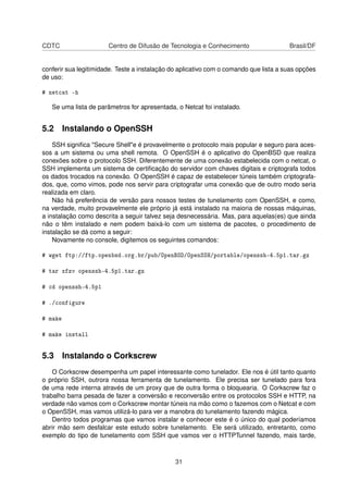 CDTC Centro de Difusão de Tecnologia e Conhecimento Brasil/DF
conferir sua legitimidade. Teste a instalação do aplicativo com o comando que lista a suas opções
de uso:
# netcat -h
Se uma lista de parâmetros for apresentada, o Netcat foi instalado.
5.2 Instalando o OpenSSH
SSH signiﬁca "Secure Shell"e é provavelmente o protocolo mais popular e seguro para aces-
sos a um sistema ou uma shell remota. O OpenSSH é o aplicativo do OpenBSD que realiza
conexões sobre o protocolo SSH. Diferentemente de uma conexão estabelecida com o netcat, o
SSH implementa um sistema de certiﬁcação do servidor com chaves digitais e criptografa todos
os dados trocados na conexão. O OpenSSH é capaz de estabelecer túneis também criptografa-
dos, que, como vimos, pode nos servir para criptografar uma conexão que de outro modo seria
realizada em claro.
Não há preferência de versão para nossos testes de tunelamento com OpenSSH, e como,
na verdade, muito provavelmente ele próprio já está instalado na maioria de nossas máquinas,
a instalação como descrita a seguir talvez seja desnecessária. Mas, para aquelas(es) que ainda
não o têm instalado e nem podem baixá-lo com um sistema de pacotes, o procedimento de
instalação se dá como a seguir:
Novamente no console, digitemos os seguintes comandos:
# wget ftp://ftp.openbsd.org.br/pub/OpenBSD/OpenSSH/portable/openssh-4.5p1.tar.gz
# tar xfzv openssh-4.5p1.tar.gz
# cd openssh-4.5p1
# ./configure
# make
# make install
5.3 Instalando o Corkscrew
O Corkscrew desempenha um papel interessante como tunelador. Ele nos é útil tanto quanto
o próprio SSH, outrora nossa ferramenta de tunelamento. Ele precisa ser tunelado para fora
de uma rede interna através de um proxy que de outra forma o bloquearia. O Corkscrew faz o
trabalho barra pesada de fazer a conversão e reconversão entre os protocolos SSH e HTTP, na
verdade não vamos com o Corkscrew montar túneis na mão como o fazemos com o Netcat e com
o OpenSSH, mas vamos utilizá-lo para ver a manobra do tunelamento fazendo mágica.
Dentro todos programas que vamos instalar e conhecer este é o único do qual poderíamos
abrir mão sem desfalcar este estudo sobre tunelamento. Ele será utilizado, entretanto, como
exemplo do tipo de tunelamento com SSH que vamos ver o HTTPTunnel fazendo, mais tarde,
31
 
