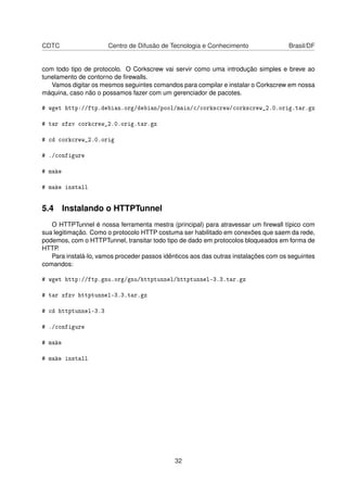 CDTC Centro de Difusão de Tecnologia e Conhecimento Brasil/DF
com todo tipo de protocolo. O Corkscrew vai servir como uma introdução simples e breve ao
tunelamento de contorno de ﬁrewalls.
Vamos digitar os mesmos seguintes comandos para compilar e instalar o Corkscrew em nossa
máquina, caso não o possamos fazer com um gerenciador de pacotes.
# wget http://ftp.debian.org/debian/pool/main/c/corkscrew/corkscrew_2.0.orig.tar.gz
# tar xfzv corkcrew_2.0.orig.tar.gz
# cd corkcrew_2.0.orig
# ./configure
# make
# make install
5.4 Instalando o HTTPTunnel
O HTTPTunnel é nossa ferramenta mestra (principal) para atravessar um ﬁrewall típico com
sua legitimação. Como o protocolo HTTP costuma ser habilitado em conexões que saem da rede,
podemos, com o HTTPTunnel, transitar todo tipo de dado em protocolos bloqueados em forma de
HTTP.
Para instalá-lo, vamos proceder passos idênticos aos das outras instalações com os seguintes
comandos:
# wget http://ftp.gnu.org/gnu/httptunnel/httptunnel-3.3.tar.gz
# tar xfzv httptunnel-3.3.tar.gz
# cd httptunnel-3.3
# ./configure
# make
# make install
32
 