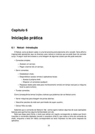 Capítulo 6
Iniciação prática
6.1 Netcat - Introdução
O Netcat, como já devem saber, é uma ferramenta profundamente útil e versátil. Seria difícil e
inapropriado apresentar aqui os diversos usos nativos e criativos que se pode fazer do canivete
suíço. A seguir você terá acesso a uma listagem de algumas coisas que ele pode executar:
• Conexões simples:
– Acessar um serviço;
– Pegar o banner de um serviço;
• Servir conexões:
– Estabelecer chats;
– Disponibilizar acesso remoto à aplicativos locais:
* Acesso à própria shell;
* Disparar um processo qualquer;
– Repassar dados pela rede para monitoramento remoto em tempo real para a máquina
local ou para outra(s);
• Tunelar conexões.
Como consequência temos funções criativas que podemos dar ao Netcat como:
• Varrer máquinas para listagem de portas abertas;
• Vasculhar pacotes da rede sem permissão de super-usuário;
• Clonar HDs via rede.
Sabendo que o comando do Netcat é ’nc’, vamos agora realizar algumas de suas operações
básicas para ganharmos alguma familiaridade com ele.
Note que daqui para frente, o texto que estiver em negrito corresponde os dados que forem
inseridos e comandos digitados (exceto o caractere cifrão $, que indica a linha de comando do
shell), enquanto o texto em itálico corresponderá ao texto impresso na tela como resposta do
aplicativo.
33
 