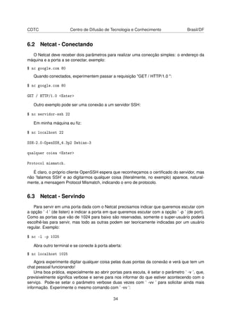 CDTC Centro de Difusão de Tecnologia e Conhecimento Brasil/DF
6.2 Netcat - Conectando
O Netcat deve receber dois parâmetros para realizar uma conecção simples: o endereço da
máquina e a porta a se conectar, exemplo:
$ nc google.com 80
Quando conectados, experimentem passar a requisição "GET / HTTP/1.0 ":
$ nc google.com 80
GET / HTTP/1.0 <Enter>
Outro exemplo pode ser uma conexão a um servidor SSH:
$ nc servidor-ssh 22
Em minha máquina eu ﬁz:
$ nc localhost 22
SSH-2.0-OpenSSH_4.3p2 Debian-3
qualquer coisa <Enter>
Protocol mismatch.
É claro, o próprio cliente OpenSSH espera que reconheçamos o certiﬁcado do servidor, mas
não ’falamos SSH’ e ao digitarmos qualquer coisa (literalmente, no exemplo) aparece, natural-
mente, a mensagem Protocol Mismatch, indicando o erro de protocolo.
6.3 Netcat - Servindo
Para servir em uma porta dada com o Netcat precisamos indicar que queremos escutar com
a opção ’ -l ’ (de listen) e indicar a porta em que queremos escutar com a opção ’ -p ’ (de port).
Como as portas que vão de 1024 para baixo são reservadas, somente o super-usuário poderá
escolhê-las para servir, mas todo as outras podem ser teoricamente indicadas por um usuário
regular. Exemplo:
$ nc -l -p 1025
Abra outro terminal e se conecte à porta aberta:
$ nc localhost 1025
Agora experimente digitar qualquer coisa pelas duas pontas da conexão e verá que tem um
chat pessoal funcionando!
Uma boa prática, especialmente ao abrir portas para escuta, é setar o parâmetro ’ -v ’, que,
previsivelmente signiﬁca verbose e serve para nos informar do que estiver acontecendo com o
serviço. Pode-se setar o parâmetro verbose duas vezes com ’ -vv ’ para solicitar ainda mais
informação. Experimente o mesmo comando com ’ -vv ’:
34
 