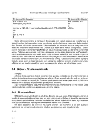 CDTC Centro de Difusão de Tecnologia e Conhecimento Brasil/DF
T1 (terminal 1) - Servidor T2 (terminal 2) - Cliente
$ nc -l -vv -p 1025 $ nc localhost 1025
listening on [any] 1025 ... alo
oi
connect to [127.0.0.1] from localhost.localdomain [127.0.0.1] 46699 <Ctrl-c>
alo
oi
sent 3, rcvd 4
$
Como último comentário a montagem de serviços com Netcat, gostaria de ressaltar que o
Netcat transfere dados em claro o que permite que alguém facilmente capture os dados trasferi-
dos. Para se utilizar dos recursos que o Netcat oferece em situações em que a segurança dos
dados for importante experimente o tal Cryptcat que dizem ser o Netcat criptografado. Existe,
porém, maneiras de tornar serviços Netcat um pouco mais seguros do que da forma como vimos
acima. Podemos, por exemplo, restringir o acesso ao serviço posto designando os IPs especíﬁ-
cos dos quais esperamos a conexão, assim como podemos especiﬁcar uma porta de origem de
conexão como critério de ﬁltro. Essas medidas não protegem, é claro, uma conexão Netcat de ser
observada clandestinamente com uma ferramente de snifﬁng. Caso queiramos utilizar o próprio
Netcat e ainda assim proteger os dados com criptograﬁa podemos também simplismente tunelar
o Netcat em um túnel criptográﬁco, como vamos aprender a fazer até o ﬁnal deste curso.
6.4 Netcat - Piruetas (opcional)
Atenção:
A leitura desta página da lição é opcional, visto que seu conteúdo não é fundamental para a
prática do tunelamento como será vista mais adiante. O seu aprendizado não será, portanto, co-
brado nas questões ou na avalição. Praticar o que é apresentado abaixo pode servir à criatividade
de cada um na solução de ’problemas’ que se possa encontrar.
Aqui vamos conhecer e rascunhar algumas maneiras de potencializar o uso no Netcat. Caso
não tenha tempo ou interesse, passe para a próxima página.
6.4.1 Piruetas do Netcat
O Netcat foi desenvolvido com a referência de ser o cat para redes. O cat basicamente tem a
função de jogar conteúdos de texto para um lado e para o outro. De fato, o Netcat faz as mesmas
estripulias só que através de conexões estabelecidas. Vamos experimentar agora alguns desses
usos do cat utilizando o Netcat para conhecermos melhor suas utilidades.
Um deles acabamos de conhecer na página anterior. Se chamamos o cat sem qualquer
parâmetro, ele entra em modo interativo e tudo o que digitarmos será ecoado na tela.
$ cat
alo
alo
35
 