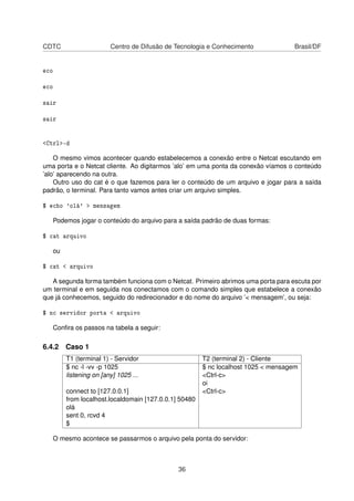 CDTC Centro de Difusão de Tecnologia e Conhecimento Brasil/DF
eco
eco
sair
sair
<Ctrl>-d
O mesmo vimos acontecer quando estabelecemos a conexão entre o Netcat escutando em
uma porta e o Netcat cliente. Ao digitarmos ’alo’ em uma ponta da conexão víamos o conteúdo
’alo’ aparecendo na outra.
Outro uso do cat é o que fazemos para ler o conteúdo de um arquivo e jogar para a saída
padrão, o terminal. Para tanto vamos antes criar um arquivo simples.
$ echo 'olá' > mensagem
Podemos jogar o conteúdo do arquivo para a saída padrão de duas formas:
$ cat arquivo
ou
$ cat < arquivo
A segunda forma também funciona com o Netcat. Primeiro abrimos uma porta para escuta por
um terminal e em seguida nos conectamos com o comando simples que estabelece a conexão
que já conhecemos, seguido do redirecionador e do nome do arquivo ’< mensagem’, ou seja:
$ nc servidor porta < arquivo
Conﬁra os passos na tabela a seguir:
6.4.2 Caso 1
T1 (terminal 1) - Servidor T2 (terminal 2) - Cliente
$ nc -l -vv -p 1025 $ nc localhost 1025 < mensagem
listening on [any] 1025 ... <Ctrl-c>
oi
connect to [127.0.0.1] <Ctrl-c>
from localhost.localdomain [127.0.0.1] 50480
olá
sent 0, rcvd 4
$
O mesmo acontece se passarmos o arquivo pela ponta do servidor:
36
 