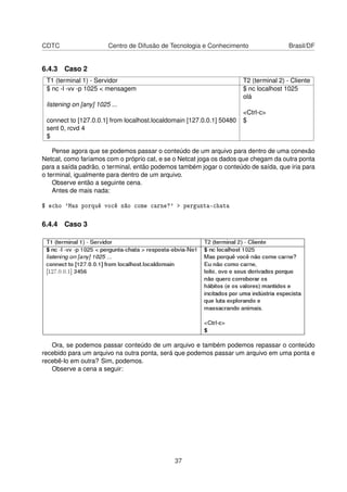 CDTC Centro de Difusão de Tecnologia e Conhecimento Brasil/DF
6.4.3 Caso 2
T1 (terminal 1) - Servidor T2 (terminal 2) - Cliente
$ nc -l -vv -p 1025 < mensagem $ nc localhost 1025
olá
listening on [any] 1025 ...
<Ctrl-c>
connect to [127.0.0.1] from localhost.localdomain [127.0.0.1] 50480 $
sent 0, rcvd 4
$
Pense agora que se podemos passar o conteúdo de um arquivo para dentro de uma conexão
Netcat, como faríamos com o próprio cat, e se o Netcat joga os dados que chegam da outra ponta
para a saída padrão, o terminal, então podemos também jogar o conteúdo de saída, que iria para
o terminal, igualmente para dentro de um arquivo.
Observe então a seguinte cena.
Antes de mais nada:
$ echo 'Mas porquê você não come carne?' > pergunta-chata
6.4.4 Caso 3
Ora, se podemos passar conteúdo de um arquivo e também podemos repassar o conteúdo
recebido para um arquivo na outra ponta, será que podemos passar um arquivo em uma ponta e
recebê-lo em outra? Sim, podemos.
Observe a cena a seguir:
37
 