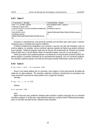 CDTC Centro de Difusão de Tecnologia e Conhecimento Brasil/DF
6.4.5 Caso 4
Enviamos o executável de uma ponta da conexão (do servidor) para outra (para o cliente).
Checamos que o conteúdo dos arquivo é idêntico.
O Netcat simplesmente estabelece uma conexão, o que faz com ela não interesse a ele (na
próxima página, na verdade, vamos conhecer algumas opções do Netcat que podem soﬁsticar
suas funções). Podemos preparar todo tipo de serviço útil combinando as milhares de funções
úteis do bash com o uso do Netcat. Mais um exemplo simples, mas útil, é o uso do pipe ( | ).
Pense que assim como podemos passar o conteúdo de um arquivo pela conexão também po-
demos passar o conteúdo resultante de um procedimento qualquer, com um comando qualquer.
Por exemplo, podemos passar uma lista de ítens pela conexão ordenando-a antes de enviá-la.
6.4.6 Caso 5
$ cat lista | sort | nc localhost 1025
Essa é uma saída estática de um comando, mas imagine o envio permanente de dados de
saída de um pipe qualquer. Por exemplo, podemos monitorar remotamente os processos que
mais consomem recursos de nosso sistema com a seguinte manobra:
Servidor:
$ top | nc -l -vv -p 1025
Cliente:
$ nc servidor 1025
Uau!
Agora mais que isso, podemos repassar pela conexão a própria execução de um comando
interativo qualquer. E ainda mais, esse aplicativo pode ser o próprio shell! O Netcat pode estabe-
lecer um servidor de shell remota. Observe essa maravilha:
38
 