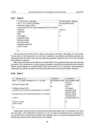 CDTC Centro de Difusão de Tecnologia e Conhecimento Brasil/DF
6.4.7 Caso 6
T1 (terminal 1) - Servidor T2 (terminal 2) - Cliente
$ nc -l -vv -p 1025 | /bin/bash $ nc localhost 1025
listening on [any] 1025 ... ls -1
connect to [127.0.0.1] from localhost [127.0.0.1] 4572
copia-nc <Ctrl>-c
exemplo1 $
lista
mensagem $
pergunta-chata
piruetas-netcat
piruetas-netcat˜
resposta-obvia-No1
sent 0, rcvd 6
$
Da maneira que foi feita acima o cliente, que passa o comando, não pode ver a sua saída.
No caso de um comando como o ls este fato é relevante, mas diversos comandos poderiam ser
dados pelo lado do cliente sem que se esperasse qualquer resposta como ’init 0’ por exemplo
para desligar a máquina.
Mas e se precisássemos da saída do comando dado? Como podemos fazer para vê-la do lado
do cliente? Ora, se podemos, via pipe, passar quaisquer comandos tanto para dentro da conexão
Netcat quanto passar da conexão Netcat afora para dentro de um comando, então podemos
redirecionar as saídas do shell no servidor para dentro de outra conexão Netcat! Observe:
6.4.8 Caso 7
Ainda assim temos que ﬁcar trocando de terminais para passar de um comando e em outro
ver sua saída. Uma alternativa funcional é no T3, ao invés de simplsmente nos conectarmos,
nos conectarmos e enviarmos os dados que chegarem para o T2 usando redirecionamento e o
identiﬁcador do terminal do diretório /dev. Por exemplo:
39
 