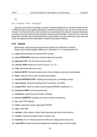 CDTC Centro de Difusão de Tecnologia e Conhecimento Brasil/DF
T2:
$ nc localhost 1026 > /dev/pts/1
Isso que vimos acima é a solução crua para a implementação de um servidor de shell remoto.
O Netcat oferece várias opções passadas em parâmetros para dar seu uso mais funcional e oti-
mizado. O conhecimento de como se realizar as manobras acima ainda se mostrará importante,
no entanto, para que você encontre soluções criativas quando precisar. Como informei, o domínio
deste trecho da lição não é fundamental para o aprendizado e uso do tunelamento, e por isso este
curso não espera que tenha aprendido a realizar as piruetas do Netcat.
6.4.9 Opções
Brevemente, vamos ver agora algumas das opções que o Netcat nos oferece.
Abaixo está a lista de opções obtida com o comando ’nc -h’ e traduzida por mim.
-c, –close fecha conexão ao encontrar EOF do stdin;
-e, –exec=PROGRAM programa a executar depois de conectar;
-g, –gateway=LIST nós de ’route-sourcing’, até 8;
-G, –pointer=NUM ponteiro de ’source-routing’: 4, 8, 12, ...;
-h, –help apresenta este menu e sai;
-i, –interval=SECS intervalo de espera para linhas enviadas e para porta escaneadas;
-l, –listen modo de escuta, para conexões que chegam;
-L, –tunnel=ADDRESS:PORT repassa porta local para um endereço remoto;
-n, –dont-resolve somente endereços de IP numéricos, sem DNS;
-o, –output=FILE imprime o tráﬁco hexdump para ARQUIVO (implica em -x);
-p, –local-port=NUM número da porta local;
-r, –randomize randomiza portas locais e remotas;
-s, –source=ADDRESS endereço do ’source’ local (ip o hostname);
-t, –tcp modo TCP (padrão);
-T, –telnet responder usando negociação TELNET;
-u, –udp modo UDP;
-v, –verbose modo verboso (utilizar duas vezes para ser ainda mais verboso);
-V, –version mostra informações sobre a versão e sai;
-x, –hexdump faz um hexdump tanto do tráﬁco que chega quanto do que sai;
-w, –wait=SECS tempo limite para tentativas de conexões e para ’ﬁnal net reads’;
40
 