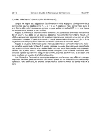 CDTC Centro de Difusão de Tecnologia e Conhecimento Brasil/DF
-z, –zero modo zero-I/O (utilizado para escaneamento);
Marquei em negrito as 2 opções que vou comentar no resto da página. Como podem ver já
conhecemos algumas opções como -h, -l, -p, -v e -vv. A opção que nos é central neste curso é
a -L. Outras são muito interessantes, como a -u, para realizar conexões UDP, -z, -r, -w e -i para
escaneamento de portas e -o para snifﬁng.
A opção -c permite que automaticamente fechemos uma conexão ao término da transferência
de um arquivo. Isso pode ser útil caso não possamos manualmente interromper o netcat com
<Ctrl>-c, por exemplo, especialmente útil se estivermos mantendo o serviço em pé com um while
ou com outra manobra. Experimente refazer o caso 4 apresentado acima com a opção -c. Esta
opção funciona sempre quando informada do lado da conexão que vai inserir dados.
A opção -e soluciona de forma elegante e nativa o problema que só "resolvemos"com a mano-
bra completa apresentada no Caso 7. A opção -e passa a execução de um comando especiﬁcado
para a outra ponta da conexão e ao receber dados retorna a saída do comando, caso responda,
de volta para a ponta remota. Experimente escutar uma porta como fazíamos nos casos apre-
sentados e passar o parâmetro -e seguido do caminho, digamos, do shell bash, -e /bin/bash, terá
como resultado um servidor de shell remoto perfeito.
Uma última dica: Para realizar as mesmas peripércias que fazemos com o Netcat, mas com
segurança de dados, pode-se utilizar o tal Criptcat, que se diz ser o Netcat com conexões crip-
tografadas. Uma alternativa, no entanto, seria tunelar as conexões Netcat por dentro de SSH, é
claro!
41
 