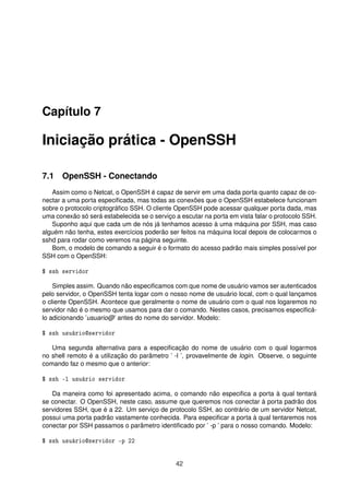 Capítulo 7
Iniciação prática - OpenSSH
7.1 OpenSSH - Conectando
Assim como o Netcat, o OpenSSH é capaz de servir em uma dada porta quanto capaz de co-
nectar a uma porta especiﬁcada, mas todas as conexões que o OpenSSH estabelece funcionam
sobre o protocolo criptográﬁco SSH. O cliente OpenSSH pode acessar qualquer porta dada, mas
uma conexão só será estabelecida se o serviço a escutar na porta em vista falar o protocolo SSH.
Suponho aqui que cada um de nós já tenhamos acesso à uma máquina por SSH, mas caso
alguém não tenha, estes exercícios poderão ser feitos na máquina local depois de colocarmos o
sshd para rodar como veremos na página seguinte.
Bom, o modelo de comando a seguir é o formato do acesso padrão mais simples possível por
SSH com o OpenSSH:
$ ssh servidor
Simples assim. Quando não especiﬁcamos com que nome de usuário vamos ser autenticados
pelo servidor, o OpenSSH tenta logar com o nosso nome de usuário local, com o qual lançamos
o cliente OpenSSH. Acontece que geralmente o nome de usuário com o qual nos logaremos no
servidor não é o mesmo que usamos para dar o comando. Nestes casos, precisamos especiﬁcá-
lo adicionando ’usuario@’ antes do nome do servidor. Modelo:
$ ssh usuário@servidor
Uma segunda alternativa para a especiﬁcação do nome de usuário com o qual logarmos
no shell remoto é a utilização do parâmetro ’ -l ’, provavelmente de login. Observe, o seguinte
comando faz o mesmo que o anterior:
$ ssh -l usuário servidor
Da maneira como foi apresentado acima, o comando não especiﬁca a porta à qual tentará
se conectar. O OpenSSH, neste caso, assume que queremos nos conectar à porta padrão dos
servidores SSH, que é a 22. Um serviço de protocolo SSH, ao contrário de um servidor Netcat,
possui uma porta padrão vastamente conhecida. Para especiﬁcar a porta à qual tentaremos nos
conectar por SSH passamos o parâmetro identiﬁcado por ’ -p ’ para o nosso comando. Modelo:
$ ssh usuário@servidor -p 22
42
 