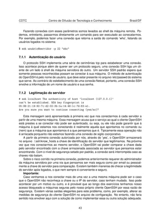 CDTC Centro de Difusão de Tecnologia e Conhecimento Brasil/DF
Fazendo conexões com esses parâmetros somos levados ao shell da máquina remota. Po-
demos, entretanto, passarmos diretamente um comando para ser executado ao conecatarmos.
Por exemplo, podemos fazer uma conexão que retorna a saída do comando ’who’, listando os
usuários logados no sistema:
$ ssh usuário@servidor -p 22 "who"
7.1.1 Autenticação do usuário
O protocolo SSH implementa uma série de cerimônias tcp para estabelecer uma conexão.
Isso acontece porque além de querer ser um protocolo seguro, uma conexão SSH liga um cli-
ente de um lado à shell da máquina servidora do outro. Um servidor SSH padrão espera que
somente pessoas reconhecidas possam se conectar à sua máquina. O método de autenticação
do OpenSSH é pelo nome de usuário, que deve estar presente no arquivo /etc/passwd do sistema
que serve. Ao contrário do estebelecimento de uma conexão Netcat, portanto, uma conexão SSH
envolve a informação de um nome de usuário e sua senha.
7.1.2 Legitimação do servidor
# ssh localhost The authenticity of host 'localhost (127.0.0.1)'
can't be established. RSA key fingerprint is
05:99:21:19:92:7c:d2:02:3b:1a:14:46:1c:7d:63:e1.
Are you sure you want to continue connecting (yes/no)?
Esta mensagem será aprensentada à primeira vez que nos conectarmos à cada servidor a
partir de uma mesma máquina. Essa mensagem acusa que o serviço ao qual o cliente OpenSSH
está prestes a se conectar não pode ser autenticado, ou seja, ou ele não pode garantir que à
máquina à qual estamos nos conectando é realmente aquela que apontamos no comando ou
(nem) que a máquina que apontamos é a que pensamos que é. Tipicamente essa operação não
é arriscada porquanto não estamos fazendo uma conexão de sigilo coorporativo.
A partir da primeira conexão autorizada por nós, através do ’yes’, o OpenSSH armazenará
no arquivo /.ssh/know_hosts a chave de identiﬁcação do servidor que legitimamos. Na próxima
vez que nos conectarmos ao mesmo servidor, o OpenSSH vai poder comparar a chave dada
pelo servidor encontrado com a chave armazenada associada ao servidor que pensamos estar
encontrando. Com o nível de segurança setado por padrão, a conexão será interrompida caso as
chaves não batam.
Sobre o risco corrido na primeira conexão, podemos anteriormente requerer do administrador
da máquina servidora por uma via que pensamos ser mais segura como por email ou pessoal-
mente a chave do servidor para comparação. Existem também maneiras de checar a legitimidade
do servidor após logados, o que nem sempre é conveniente e seguro.
Importante:
Caso venhamos a nos conectar mais de uma vez a uma mesma máquina pode ser o caso
que o OpenSSH não reconheça a chave ou o IP do servidor, caso tenham mudado. Isso pode
acontecer por um motivo ou outro, e é provável que ao longo dos exercícios tenhamos nosso
acesso bloqueado a máquinas seguras pelo nosso próprio cliente OpenSSH por essa razão de
segurança. Existem várias saídas elegantes para este problema, como, por exemplo, alterar as
medidas de segurança do cliente OpenSSH no arquivo de conﬁgaração. No entanto, não faria
sentido nos envolver aqui com a solução de como implementar essa ou outra solução adequada.
43
 