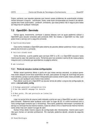 CDTC Centro de Difusão de Tecnologia e Conhecimento Brasil/DF
Sugiro, portanto, que aquelas pessoas que tiverem esses problemas de autenticação simples-
mente removam o arquivo /.ssh/known_hosts, onde ﬁcam armazenadas as chaves e as identiﬁ-
cações dos hosts autorizados. Lembrem, entretanto, que essa prática não é segura para todas
as máquinas em qualquer instituição.
7.2 OpenSSH - Servindo
Vamos agora, brevemente, conhecer o passos básicos com os quais podemos colocar o
OpenSSH para escutar conexões pelo protocolo SSH. Se instalou o OpenSSH na mão, você
pode iniciar o serviço com o seguinte comando:
$ /usr/local/sbin/sshd
Caso tenha instalado o OpenSSH pelo sistema de pacotes debian podemos iniciar o serviço
através do init.d com o comando
$ /etc/init.d/sshd start
Como dizíamos, a porta padrão para serviços SSH é a 22, e o OpenSSH escutará nesta
mesma porta caso não setemos outra. Tentemos pois nos conectar à porta 22 de nossa própria
máquina com o comando que aprendemos na página anterior:
$ ssh localhost
7.2.1 Porta de escuta e outras conﬁgurações
Muitas vezes queremos alterar a porta em que nosso serviço escutará, ou porque quere-
mos evitar ataques brute force automático de bots, para passar ao largo de scannings de porta
mais estreitos, porque a porta padrão é bloqueada para acesso externo pelo nosso provedor, por
exemplo, ou por qualquer outro motivo mais exótico.
Para alterar a porta em o OpenSHH vai escutar temos de editar o arquivo de conﬁguração do
sshd, o /etc/ssh/sshd_conﬁg.
1 # Package generated configuration file
2 # See the sshd(8) manpage for details
3
4 # What ports, IPs and protocols we listen for
5 Port 22
Logo na quinta linha do arquivo está indicada a porta em que o OpenSSH vai abrir o socket
para conexão. Podemos setar qualquer outro valor no lugar de 22, e o sshd funcionará com a
nova conﬁguração contanto que o reiniciemos. Para tanto, podemos interromper o processo do
serviço e o reiniciarmos da mesma maneira. Caso se utilize o init.d, o fazemos da mesma maneira
como antes mas com restart no lugar de start.
Outras linhas deste mesmo arquivo de conﬁguração são interessantes, mesmo para quem
não quer montar um servidor proﬁssional. Por exemplo, podemos decidir, através da seguinte
diretiva:
26 PermitRootLogin
44
 