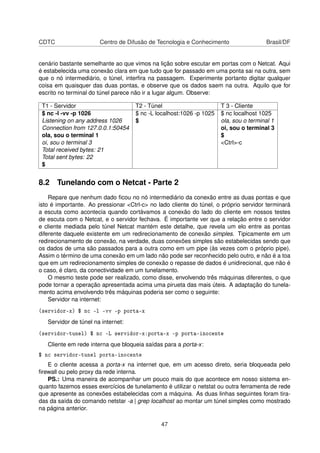 CDTC Centro de Difusão de Tecnologia e Conhecimento Brasil/DF
cenário bastante semelhante ao que vimos na lição sobre escutar em portas com o Netcat. Aqui
é estabelecida uma conexão clara em que tudo que for passado em uma ponta sai na outra, sem
que o nó intermediário, o túnel, interﬁra na passagem. Experimente portanto digitar qualquer
coisa em quaisquer das duas pontas, e observe que os dados saem na outra. Aquilo que for
escrito no terminal do túnel parece não ir a lugar algum. Observe:
T1 - Servidor T2 - Túnel T 3 - Cliente
$ nc -l -vv -p 1026 $ nc -L localhost:1026 -p 1025 $ nc localhost 1025
Listening on any address 1026 $ ola, sou o terminal 1
Connection from 127.0.0.1:50454 oi, sou o terminal 3
ola, sou o terminal 1 $
oi, sou o terminal 3 <Ctrl>-c
Total received bytes: 21
Total sent bytes: 22
$
8.2 Tunelando com o Netcat - Parte 2
Repare que nenhum dado ﬁcou no nó intermediário da conexão entre as duas pontas e que
isto é importante. Ao pressionar <Ctrl-c> no lado cliente do túnel, o próprio servidor terminará
a escuta como acontecia quando cortávamos a conexão do lado do cliente em nossos testes
de escuta com o Netcat, e o servidor fechava. É importante ver que a relação entre o servidor
e cliente mediada pelo túnel Netcat mantém este detalhe, que revela um elo entre as pontas
diferente daquele existente em um redirecionamento de conexão simples. Tipicamente em um
redirecionamento de conexão, na verdade, duas conexões simples são estabelecidas sendo que
os dados de uma são passados para a outra como em um pipe (às vezes com o próprio pipe).
Assim o término de uma conexão em um lado não pode ser reconhecido pelo outro, e não é a toa
que em um redirecionamento simples de conexão o repasse de dados é unidirecional, que não é
o caso, é claro, da conectividade em um tunelamento.
O mesmo teste pode ser realizado, como disse, envolvendo três máquinas diferentes, o que
pode tornar a operação apresentada acima uma pirueta das mais úteis. A adaptação do tunela-
mento acima envolvendo três máquinas poderia ser como o seguinte:
Servidor na internet:
(servidor-x) $ nc -l -vv -p porta-x
Servidor de túnel na internet:
(servidor-tunel) $ nc -L servidor-x:porta-x -p porta-inocente
Cliente em rede interna que bloqueia saídas para a porta-x:
$ nc servidor-tunel porta-inocente
E o cliente acessa a porta-x na internet que, em um acesso direto, seria bloqueada pelo
ﬁrewall ou pelo proxy da rede interna.
PS.: Uma maneira de acompanhar um pouco mais do que acontece em nosso sistema en-
quanto fazemos esses exercícios de tunelamento é utilizar o netstat ou outra ferramenta de rede
que apresente as conexões estabelecidas com a máquina. As duas linhas seguintes foram tira-
das da saída do comando netstar -a | grep localhost ao montar um túnel simples como mostrado
na página anterior.
47
 