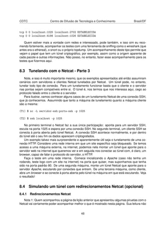 CDTC Centro de Difusão de Tecnologia e Conhecimento Brasil/DF
tcp 0 0 localhost:1025 localhost:2702 ESTABELECIDA
tcp 0 0 localhost:4186 localhost:1026 ESTABELECIDA
Quem estiver mais a vontade com redes e interessado, pode também, e isso sim eu reco-
mendo fortemente, acompanhar os testes com uma ferramenta de snifﬁng como o wireshark (que
antes era o ethereal), o snort ou o próprio tcpdump. Um acompanhamento deste tipo permite que
vejam o papel que tem um túnel criptográﬁco, por exemplo, assim como a origem aparente de
cada pacote e outras informações. Não posso, no entanto, fazer esse acompanhamento para os
testes que ﬁzermos aqui.
8.3 Tunelando com o Netcat - Parte 3
Note, e isso é muito importante mesmo, que os exemplos apresentados até então assumiram
cenários com servidores e clientes Netcat tunelados por Netcat. Um túnel pode, no entanto,
tunelar todo tipo de conexão. Para um tunelamento funcionar basta que o cliente e o servidor
nas pontas sejam compatíveis entre si. O túnel é, nos termos que nos interessa aqui, cego ao
protocolo falado entre o cliente e o servidor.
Para ilustrar, vamos conhecer alguns casos de um tunelamento Netcat de uma conexão SSH,
que já conhecemos. Assumindo que tanto a máquina de tunelamento quanto a máquina cliente
são a mesma:
(T1) $ nc -L servidor-ssh:porta-ssh -p 1025
(T2) $ ssh localhost -p 1025
No primeiro terminal o Netcat faz a sua única participação: aponta para um servidor SSH,
escuta na porta 1025 e espera por uma conexão SSH. No segundo terminal, um cliente SSH se
conecta à porta aberta pelo túnel Netcat. A conexão SSH acontece normalmente, e por dentro
do túnel até o seu ﬁm os dados aparecem criptografados.
Um exemplo talvez mais surpreendente e aparentemente útil seja o tunelamento de uma co-
nexão HTTP. Considere uma rede interna em que um site especíﬁco seja bloqueado. Se temos
acesso a uma máquina externa, na internet, podemos nela montar um túnel que aponte para o
servidor web na internet que queremos ver e em seguida nos conectar ao túnel com, é claro, um
browser, capaz de falar o protocolo do servidor, o HTTP.
Faça o teste em uma rede interna. Comece inicializando o Apache (caso não tenha um
rodando, teste logo com um site na internet) na porta que quiser, mas suponhamos que tenha
sido na porta padrão 80. De uma segunda máquina, monte um túnel Netcat que aponte para o
servidor Apache, escutando por conexões que entrem. De uma terceira máquina, como cliente,
abra um browser e se conecte à porta aberta pelo túnel na máquina em que está escutando. Veja
o resultado!
8.4 Simulando um túnel com redirecionamentos Netcat (opcional)
8.4.1 Redirecionamentos Netcat
Nota 1: Quem acompanhou a página da lição anterior que apresentou algumas piruetas com o
Netcat vai certamente poder acompanhar melhor o que é mostrado nesta página. Sua leitura não
48
 