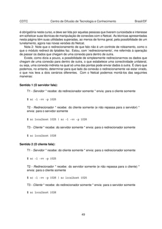 CDTC Centro de Difusão de Tecnologia e Conhecimento Brasil/DF
é obrigatória neste curso, e deve ser lida por aquelas pessoas que tiverem curiosidade e interesse
em soﬁsticar suas técnicas de manipulação de conexões com o Netcat. As técnicas apresentadas
nesta página têm suas utilidades superadas, ao menos de forma geral, pela possibilidade de um
tunelamento, agora nas novas versões do Netcat.
Nota 2: Note que o redirecionamento de que falo não é um controle de roteamento, como o
que o módulo redirect do Iptables faz. Estou, com ’redirecionamento’, me referindo à operação
de passar os dados que chegam de uma conexão para dentro de outra.
Existe, como dizia a pouco, a possibilidade de simplesmente redirecionarmos os dados que
chegam de uma conexão para dentro de outra, o que estabelece uma conectividade unilateral,
ou seja, uma conexão indireta na qual só uma das pontas pode enviar dados à outra. É claro que
podemos, no entanto, determinar para que lado da conexão o redirecionamente vai estar virado,
o que nos leva a dois cenários diferentes. Com o Netcat podemos montá-los das seguintes
maneiras:
Sentido 1 (O servidor fala):
T1 - Servidor * recebe: do redirecionador somente * envia: para o cliente somente
$ nc -l -vv -p 1025
T2 - Redirecionador * recebe: do cliente somente (e não repassa para o servidor) *
envia: para o servidor somente
$ nc localhost 1025 | nc -l -vv -p 1026
T3 - Cliente * recebe: do servidor somente * envia: para o redirecionador somente
$ nc localhost 1026
Sentido 2 (O cliente fala):
T1 - Servidor * recebe: do cliente somente * envia: para o redirecionador somente
$ nc -l -vv -p 1025
T2 - Redirecionador * recebe: do servidor somente (e não repassa para o cliente) *
envia: para o cliente somente
$ nc -l -vv -p 1026 | nc localhost 1025
T3 - Cliente * recebe: do redirecionador somente * envia: para o servidor somente
$ nc localhost 1026
49
 