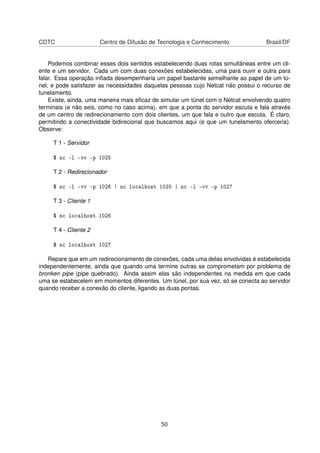 CDTC Centro de Difusão de Tecnologia e Conhecimento Brasil/DF
Podemos combinar esses dois sentidos estabelecendo duas rotas simultâneas entre um cli-
ente e um servidor. Cada um com duas conexões estabelecidas, uma para ouvir e outra para
falar. Essa operação inﬂada desempenharia um papel bastante semelhante ao papel de um tú-
nel, e pode satisfazer as necessidades daquelas pessoas cujo Netcat não possui o recurso de
tunelamento.
Existe, ainda, uma maneira mais eﬁcaz de simular um túnel com o Netcat envolvendo quatro
terminais (e não seis, como no caso acima), em que a ponta do servidor escuta e fala através
de um centro de redirecionamento com dois clientes, um que fala e outro que escuta. É claro,
permitindo a conectividade bidirecional que buscamos aqui (e que um tunelamento oferceria).
Observe:
T 1 - Servidor
$ nc -l -vv -p 1025
T 2 - Redirecionador
$ nc -l -vv -p 1026 | nc localhost 1025 | nc -l -vv -p 1027
T 3 - Cliente 1
$ nc localhost 1026
T 4 - Cliente 2
$ nc localhost 1027
Repare que em um redirecionamento de conexões, cada uma delas envolvidas é estabelecida
independentemente, ainda que quando uma termine outras se comprometam por problema de
bronken pipe (pipe quebrado). Ainda assim elas são independentes na medida em que cada
uma se estabecelem em momentos diferentes. Um túnel, por sua vez, só se conecta ao servidor
quando receber a conexão do cliente, ligando as duas pontas.
50
 