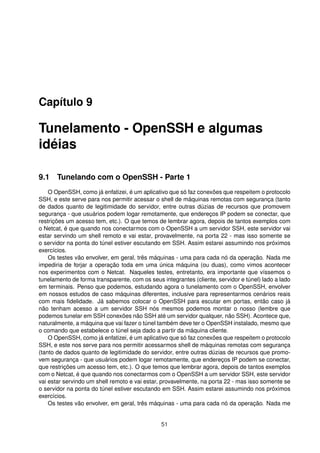 Capítulo 9
Tunelamento - OpenSSH e algumas
idéias
9.1 Tunelando com o OpenSSH - Parte 1
O OpenSSH, como já enfatizei, é um aplicativo que só faz conexões que respeitem o protocolo
SSH, e este serve para nos permitir acessar o shell de máquinas remotas com segurança (tanto
de dados quanto de legitimidade do servidor, entre outras dúzias de recursos que promovem
segurança - que usuários podem logar remotamente, que endereços IP podem se conectar, que
restrições um acesso tem, etc.). O que temos de lembrar agora, depois de tantos exemplos com
o Netcat, é que quando nos conectarmos com o OpenSSH a um servidor SSH, este servidor vai
estar servindo um shell remoto e vai estar, provavelmente, na porta 22 - mas isso somente se
o servidor na ponta do túnel estiver escutando em SSH. Assim estarei assumindo nos próximos
exercícios.
Os testes vão envolver, em geral, três máquinas - uma para cada nó da operação. Nada me
impediria de forjar a operação toda em uma única máquina (ou duas), como vimos acontecer
nos experimentos com o Netcat. Naqueles testes, entretanto, era importante que víssemos o
tunelamento de forma transparente, com os seus integrantes (cliente, servidor e túnel) lado a lado
em terminais. Penso que podemos, estudando agora o tunelamento com o OpenSSH, envolver
em nossos estudos de caso máquinas diferentes, inclusive para representarmos cenários reais
com mais ﬁdelidade. Já sabemos colocar o OpenSSH para escutar em portas, então caso já
não tenham acesso a um servidor SSH nós mesmos podemos montar o nosso (lembre que
podemos tunelar em SSH conexões não SSH até um servidor qualquer, não SSH). Acontece que,
naturalmente, a máquina que vai fazer o túnel também deve ter o OpenSSH instalado, mesmo que
o comando que estabelece o túnel seja dado a partir da máquina cliente.
O OpenSSH, como já enfatizei, é um aplicativo que só faz conexões que respeitem o protocolo
SSH, e este nos serve para nos permitir acessarmos shell de máquinas remotas com segurança
(tanto de dados quanto de legitimidade do servidor, entre outras dúzias de recursos que promo-
vem segurança - que usuários podem logar remotamente, que endereços IP podem se conectar,
que restrições um acesso tem, etc.). O que temos que lembrar agora, depois de tantos exemplos
com o Netcat, é que quando nos conectarmos com o OpenSSH a um servidor SSH, este servidor
vai estar servindo um shell remoto e vai estar, provavelmente, na porta 22 - mas isso somente se
o servidor na ponta do túnel estiver escutando em SSH. Assim estarei assumindo nos próximos
exercícios.
Os testes vão envolver, em geral, três máquinas - uma para cada nó da operação. Nada me
51
 