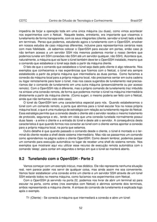 CDTC Centro de Difusão de Tecnologia e Conhecimento Brasil/DF
impediria de forjar a operação toda em uma única máquina (ou duas), como vimos acontecer
nos experimentos com o Netcat. Naquele testes, entretanto, era importante que víssemos o
tunelamento de forma transparente, com os seus integrantes (cliente, servidor e túnel) lado a lado
em terminais. Penso que podemos, estudando agora o tunelamento com o OpenSSH, envolver
em nossos estudos de caso máquinas diferentes, inclusive para representarmos cenários reais
com mais ﬁdelidade. Já sabemos colocar o OpenSSH para escutar em portas, então caso já
não tenham acesso a um servidor SSH nós mesmos podemos montar o nosso (lembre que
podemos tunelar em SSH conexões não SSH até um servidor qualquer, não SSH). Acontece que,
naturalmente, a máquina que vai fazer o túnel também deve ter o OpenSSH instalado, mesmo que
o comando que estabelece o túnel seja dado a partir da máquina cliente.
O fato de que o comando que estabelece o túnel seja dado pelo cliente é algo relevante. Nos
exemplos que conhecemos e nas experiências que ﬁzemos com o Netcat, o túnel era sempre
estabelecido a partir da própria máquina que intermediaria as duas pontas. Como fazíamos a
conexão da máquina local para a própria máquina local, não precisamos sentar em outra cadeira
ou logar remotamente para fazer o túnel, mas nos casos sugeridos de tunelamento real precisa-
ríamos dar o comando de tunelamento em uma outra máquina (presencialmente ou por acesso
remoto). Com o OpenSSH não é diferente, mas o próprio comando de tunelamento traz imbutido
na sintaxe uma conexão remota, de forma que podemos montar o túnel na máquina intermediária
diretamente a partir da máquina cliente. (Como sugeri, o mesmo poderia ser feito com o Netcat,
ainda que não tenhamos visto este caso).
O túnel do OpenSSH tem uma característica especial para nós. Quando estabelecemos o
túnel com um comando remoto, a porta que abrimos para o túnel escutar ﬁca na nossa própria
máquina local, o que é uma mudança de estratégia com relação ao tunelamento regular do Netcat.
Essa estratégia permite que a conexão desde o cliente até o servidor receba o mesmo tratamento
de protocolo, segurança e etc., tendo em vista que uma conexão tunelada normalmente possui
duas fases - a entre o cliente e a entrada do túnel e deste até o servidor. A consequência desta
característica é que quando formos nos conectar ao túnel com o cliente vamos apontar a conexão
para a própria máquina local, na porta que setamos.
Outro detalhe é que quando passado o comando desde o cliente, o túnel é montado e o ter-
minal do cliente recebe a shell deste sistema intermediário. Mas não se passarmos um comando
como aprendemos na página sobre o cliente OpenSSH. Como devem lembrar, podemos passar
um comando para execução automática no lugar de receber uma shell do sistema remoto. Nos
exemplos que mostrarei aqui vou utilizar esse recurso de execução remota automática com o
comando ’sleep’, para contar em segundos o tempo em que o túnel se manterá aberto.
9.2 Tunelando com o OpenSSH - Parte 2
Vamos começar com um exemplo inócuo, mas didático. Ele não representa nenhuma situação
real, nem parece poder nos servir de qualquer coisa, mas ainda assim me soa conveniente.
Vamos fazer estabelecer uma conexão entre um cliente e um servidor SSH através de um túnel
SSH estando todos na mesma máquina, como fazíamos nos experimentos com Netcat.
Com o OpenSSH já servindo na porta 22, podemos nos livrar de abrir um terminal só para
escutar na porta, como antes (nos exemplos com Netcat) e abrimos somente dois terminais,
ambos representando a máquina cliente. A sintaxe do comando de tunelamento é explicada logo
após o exemplo.
T1 (Cliente) - Se conecta à máquina que intermediará a conexão e abre um túnel:
52
 